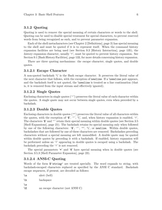 Chapter 3: Basic Shell Features 6
3.1.2 Quoting
Quoting is used to remove the special meaning of certain characters or words to the shell.
Quoting can be used to disable special treatment for special characters, to prevent reserved
words from being recognized as such, and to prevent parameter expansion.
Each of the shell metacharacters (see Chapter 2 [Definitions], page 3) has special meaning
to the shell and must be quoted if it is to represent itself. When the command history
expansion facilities are being used (see Section 9.3 [History Interaction], page 135), the
history expansion character, usually ‘!’, must be quoted to prevent history expansion. See
Section 9.1 [Bash History Facilities], page 133, for more details concerning history expansion.
There are three quoting mechanisms: the escape character, single quotes, and double
quotes.
3.1.2.1 Escape Character
A non-quoted backslash ‘’ is the Bash escape character. It preserves the literal value of
the next character that follows, with the exception of newline. If a newline pair appears,
and the backslash itself is not quoted, the newline is treated as a line continuation (that
is, it is removed from the input stream and effectively ignored).
3.1.2.2 Single Quotes
Enclosing characters in single quotes (‘’’) preserves the literal value of each character within
the quotes. A single quote may not occur between single quotes, even when preceded by a
backslash.
3.1.2.3 Double Quotes
Enclosing characters in double quotes (‘"’) preserves the literal value of all characters within
the quotes, with the exception of ‘$’, ‘‘’, ‘’, and, when history expansion is enabled, ‘!’.
The characters ‘$’ and ‘‘’ retain their special meaning within double quotes (see Section 3.5
[Shell Expansions], page 21). The backslash retains its special meaning only when followed
by one of the following characters: ‘$’, ‘‘’, ‘"’, ‘’, or newline. Within double quotes,
backslashes that are followed by one of these characters are removed. Backslashes preceding
characters without a special meaning are left unmodified. A double quote may be quoted
within double quotes by preceding it with a backslash. If enabled, history expansion will
be performed unless an ‘!’ appearing in double quotes is escaped using a backslash. The
backslash preceding the ‘!’ is not removed.
The special parameters ‘*’ and ‘@’ have special meaning when in double quotes (see
Section 3.5.3 [Shell Parameter Expansion], page 23).
3.1.2.4 ANSI-C Quoting
Words of the form $’string’ are treated specially. The word expands to string, with
backslash-escaped characters replaced as specified by the ANSI C standard. Backslash
escape sequences, if present, are decoded as follows:
a alert (bell)
b backspace
e
E an escape character (not ANSI C)
 