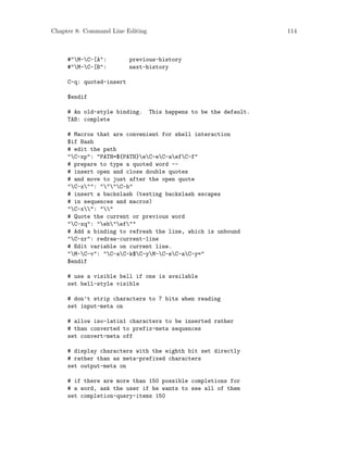 Chapter 8: Command Line Editing 114
#"M-C-[A": previous-history
#"M-C-[B": next-history
C-q: quoted-insert
$endif
# An old-style binding. This happens to be the default.
TAB: complete
# Macros that are convenient for shell interaction
$if Bash
# edit the path
"C-xp": "PATH=${PATH}eC-eC-aefC-f"
# prepare to type a quoted word --
# insert open and close double quotes
# and move to just after the open quote
"C-x"": """C-b"
# insert a backslash (testing backslash escapes
# in sequences and macros)
"C-x": ""
# Quote the current or previous word
"C-xq": "eb"ef""
# Add a binding to refresh the line, which is unbound
"C-xr": redraw-current-line
# Edit variable on current line.
"M-C-v": "C-aC-k$C-yM-C-eC-aC-y="
$endif
# use a visible bell if one is available
set bell-style visible
# don’t strip characters to 7 bits when reading
set input-meta on
# allow iso-latin1 characters to be inserted rather
# than converted to prefix-meta sequences
set convert-meta off
# display characters with the eighth bit set directly
# rather than as meta-prefixed characters
set output-meta on
# if there are more than 150 possible completions for
# a word, ask the user if he wants to see all of them
set completion-query-items 150
 