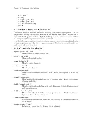 Chapter 8: Command Line Editing 115
# For FTP
$if Ftp
"C-xg": "get M-?"
"C-xt": "put M-?"
"M-.": yank-last-arg
$endif
8.4 Bindable Readline Commands
This section describes Readline commands that may be bound to key sequences. You can
list your key bindings by executing bind -P or, for a more terse format, suitable for an
inputrc file, bind -p. (See Section 4.2 [Bash Builtins], page 48.) Command names without
an accompanying key sequence are unbound by default.
In the following descriptions, point refers to the current cursor position, and mark refers
to a cursor position saved by the set-mark command. The text between the point and
mark is referred to as the region.
8.4.1 Commands For Moving
beginning-of-line (C-a)
Move to the start of the current line.
end-of-line (C-e)
Move to the end of the line.
forward-char (C-f)
Move forward a character.
backward-char (C-b)
Move back a character.
forward-word (M-f)
Move forward to the end of the next word. Words are composed of letters and
digits.
backward-word (M-b)
Move back to the start of the current or previous word. Words are composed
of letters and digits.
shell-forward-word ()
Move forward to the end of the next word. Words are delimited by non-quoted
shell metacharacters.
shell-backward-word ()
Move back to the start of the current or previous word. Words are delimited
by non-quoted shell metacharacters.
clear-screen (C-l)
Clear the screen and redraw the current line, leaving the current line at the top
of the screen.
redraw-current-line ()
Refresh the current line. By default, this is unbound.
 