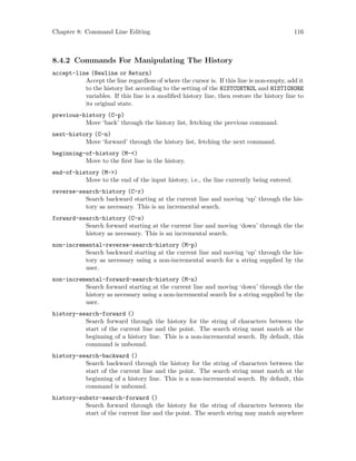 Chapter 8: Command Line Editing 116
8.4.2 Commands For Manipulating The History
accept-line (Newline or Return)
Accept the line regardless of where the cursor is. If this line is non-empty, add it
to the history list according to the setting of the HISTCONTROL and HISTIGNORE
variables. If this line is a modified history line, then restore the history line to
its original state.
previous-history (C-p)
Move ‘back’ through the history list, fetching the previous command.
next-history (C-n)
Move ‘forward’ through the history list, fetching the next command.
beginning-of-history (M-<)
Move to the first line in the history.
end-of-history (M->)
Move to the end of the input history, i.e., the line currently being entered.
reverse-search-history (C-r)
Search backward starting at the current line and moving ‘up’ through the his-
tory as necessary. This is an incremental search.
forward-search-history (C-s)
Search forward starting at the current line and moving ‘down’ through the the
history as necessary. This is an incremental search.
non-incremental-reverse-search-history (M-p)
Search backward starting at the current line and moving ‘up’ through the his-
tory as necessary using a non-incremental search for a string supplied by the
user.
non-incremental-forward-search-history (M-n)
Search forward starting at the current line and moving ‘down’ through the the
history as necessary using a non-incremental search for a string supplied by the
user.
history-search-forward ()
Search forward through the history for the string of characters between the
start of the current line and the point. The search string must match at the
beginning of a history line. This is a non-incremental search. By default, this
command is unbound.
history-search-backward ()
Search backward through the history for the string of characters between the
start of the current line and the point. The search string must match at the
beginning of a history line. This is a non-incremental search. By default, this
command is unbound.
history-substr-search-forward ()
Search forward through the history for the string of characters between the
start of the current line and the point. The search string may match anywhere
 