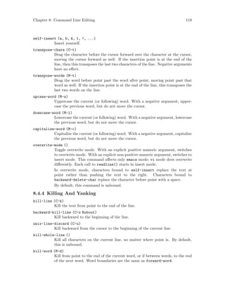 Chapter 8: Command Line Editing 118
self-insert (a, b, A, 1, !, ...)
Insert yourself.
transpose-chars (C-t)
Drag the character before the cursor forward over the character at the cursor,
moving the cursor forward as well. If the insertion point is at the end of the
line, then this transposes the last two characters of the line. Negative arguments
have no effect.
transpose-words (M-t)
Drag the word before point past the word after point, moving point past that
word as well. If the insertion point is at the end of the line, this transposes the
last two words on the line.
upcase-word (M-u)
Uppercase the current (or following) word. With a negative argument, upper-
case the previous word, but do not move the cursor.
downcase-word (M-l)
Lowercase the current (or following) word. With a negative argument, lowercase
the previous word, but do not move the cursor.
capitalize-word (M-c)
Capitalize the current (or following) word. With a negative argument, capitalize
the previous word, but do not move the cursor.
overwrite-mode ()
Toggle overwrite mode. With an explicit positive numeric argument, switches
to overwrite mode. With an explicit non-positive numeric argument, switches to
insert mode. This command affects only emacs mode; vi mode does overwrite
differently. Each call to readline() starts in insert mode.
In overwrite mode, characters bound to self-insert replace the text at
point rather than pushing the text to the right. Characters bound to
backward-delete-char replace the character before point with a space.
By default, this command is unbound.
8.4.4 Killing And Yanking
kill-line (C-k)
Kill the text from point to the end of the line.
backward-kill-line (C-x Rubout)
Kill backward to the beginning of the line.
unix-line-discard (C-u)
Kill backward from the cursor to the beginning of the current line.
kill-whole-line ()
Kill all characters on the current line, no matter where point is. By default,
this is unbound.
kill-word (M-d)
Kill from point to the end of the current word, or if between words, to the end
of the next word. Word boundaries are the same as forward-word.
 