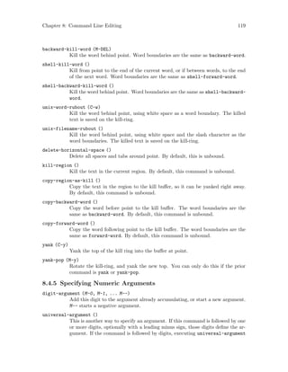 Chapter 8: Command Line Editing 119
backward-kill-word (M-DEL)
Kill the word behind point. Word boundaries are the same as backward-word.
shell-kill-word ()
Kill from point to the end of the current word, or if between words, to the end
of the next word. Word boundaries are the same as shell-forward-word.
shell-backward-kill-word ()
Kill the word behind point. Word boundaries are the same as shell-backward-
word.
unix-word-rubout (C-w)
Kill the word behind point, using white space as a word boundary. The killed
text is saved on the kill-ring.
unix-filename-rubout ()
Kill the word behind point, using white space and the slash character as the
word boundaries. The killed text is saved on the kill-ring.
delete-horizontal-space ()
Delete all spaces and tabs around point. By default, this is unbound.
kill-region ()
Kill the text in the current region. By default, this command is unbound.
copy-region-as-kill ()
Copy the text in the region to the kill buffer, so it can be yanked right away.
By default, this command is unbound.
copy-backward-word ()
Copy the word before point to the kill buffer. The word boundaries are the
same as backward-word. By default, this command is unbound.
copy-forward-word ()
Copy the word following point to the kill buffer. The word boundaries are the
same as forward-word. By default, this command is unbound.
yank (C-y)
Yank the top of the kill ring into the buffer at point.
yank-pop (M-y)
Rotate the kill-ring, and yank the new top. You can only do this if the prior
command is yank or yank-pop.
8.4.5 Specifying Numeric Arguments
digit-argument (M-0, M-1, ... M--)
Add this digit to the argument already accumulating, or start a new argument.
M-- starts a negative argument.
universal-argument ()
This is another way to specify an argument. If this command is followed by one
or more digits, optionally with a leading minus sign, those digits define the ar-
gument. If the command is followed by digits, executing universal-argument
 