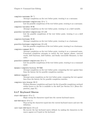 Chapter 8: Command Line Editing 121
complete-username (M-~)
Attempt completion on the text before point, treating it as a username.
possible-username-completions (C-x ~)
List the possible completions of the text before point, treating it as a username.
complete-variable (M-$)
Attempt completion on the text before point, treating it as a shell variable.
possible-variable-completions (C-x $)
List the possible completions of the text before point, treating it as a shell
variable.
complete-hostname (M-@)
Attempt completion on the text before point, treating it as a hostname.
possible-hostname-completions (C-x @)
List the possible completions of the text before point, treating it as a hostname.
complete-command (M-!)
Attempt completion on the text before point, treating it as a command name.
Command completion attempts to match the text against aliases, reserved
words, shell functions, shell builtins, and finally executable filenames, in that
order.
possible-command-completions (C-x !)
List the possible completions of the text before point, treating it as a command
name.
dynamic-complete-history (M-TAB)
Attempt completion on the text before point, comparing the text against lines
from the history list for possible completion matches.
dabbrev-expand ()
Attempt menu completion on the text before point, comparing the text against
lines from the history list for possible completion matches.
complete-into-braces (M-{)
Perform filename completion and insert the list of possible completions enclosed
within braces so the list is available to the shell (see Section 3.5.1 [Brace Ex-
pansion], page 21).
8.4.7 Keyboard Macros
start-kbd-macro (C-x ()
Begin saving the characters typed into the current keyboard macro.
end-kbd-macro (C-x ))
Stop saving the characters typed into the current keyboard macro and save the
definition.
call-last-kbd-macro (C-x e)
Re-execute the last keyboard macro defined, by making the characters in the
macro appear as if typed at the keyboard.
 