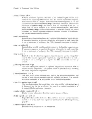 Chapter 8: Command Line Editing 123
insert-comment (M-#)
Without a numeric argument, the value of the comment-begin variable is in-
serted at the beginning of the current line. If a numeric argument is supplied,
this command acts as a toggle: if the characters at the beginning of the line
do not match the value of comment-begin, the value is inserted, otherwise the
characters in comment-begin are deleted from the beginning of the line. In
either case, the line is accepted as if a newline had been typed. The default
value of comment-begin causes this command to make the current line a shell
comment. If a numeric argument causes the comment character to be removed,
the line will be executed by the shell.
dump-functions ()
Print all of the functions and their key bindings to the Readline output stream.
If a numeric argument is supplied, the output is formatted in such a way that
it can be made part of an inputrc file. This command is unbound by default.
dump-variables ()
Print all of the settable variables and their values to the Readline output stream.
If a numeric argument is supplied, the output is formatted in such a way that
it can be made part of an inputrc file. This command is unbound by default.
dump-macros ()
Print all of the Readline key sequences bound to macros and the strings they
output. If a numeric argument is supplied, the output is formatted in such a
way that it can be made part of an inputrc file. This command is unbound by
default.
glob-complete-word (M-g)
The word before point is treated as a pattern for pathname expansion, with an
asterisk implicitly appended. This pattern is used to generate a list of matching
file names for possible completions.
glob-expand-word (C-x *)
The word before point is treated as a pattern for pathname expansion, and
the list of matching file names is inserted, replacing the word. If a numeric
argument is supplied, a ‘*’ is appended before pathname expansion.
glob-list-expansions (C-x g)
The list of expansions that would have been generated by glob-expand-word
is displayed, and the line is redrawn. If a numeric argument is supplied, a ‘*’
is appended before pathname expansion.
display-shell-version (C-x C-v)
Display version information about the current instance of Bash.
shell-expand-line (M-C-e)
Expand the line as the shell does. This performs alias and history expansion
as well as all of the shell word expansions (see Section 3.5 [Shell Expansions],
page 21).
history-expand-line (M-^)
Perform history expansion on the current line.
 
