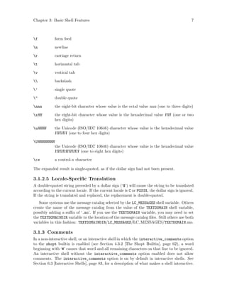 Chapter 3: Basic Shell Features 7
f form feed
n newline
r carriage return
t horizontal tab
v vertical tab
 backslash
’ single quote
" double quote
nnn the eight-bit character whose value is the octal value nnn (one to three digits)
xHH the eight-bit character whose value is the hexadecimal value HH (one or two
hex digits)
uHHHH the Unicode (ISO/IEC 10646) character whose value is the hexadecimal value
HHHH (one to four hex digits)
UHHHHHHHH
the Unicode (ISO/IEC 10646) character whose value is the hexadecimal value
HHHHHHHH (one to eight hex digits)
cx a control-x character
The expanded result is single-quoted, as if the dollar sign had not been present.
3.1.2.5 Locale-Specific Translation
A double-quoted string preceded by a dollar sign (‘$’) will cause the string to be translated
according to the current locale. If the current locale is C or POSIX, the dollar sign is ignored.
If the string is translated and replaced, the replacement is double-quoted.
Some systems use the message catalog selected by the LC_MESSAGES shell variable. Others
create the name of the message catalog from the value of the TEXTDOMAIN shell variable,
possibly adding a suffix of ‘.mo’. If you use the TEXTDOMAIN variable, you may need to set
the TEXTDOMAINDIR variable to the location of the message catalog files. Still others use both
variables in this fashion: TEXTDOMAINDIR/LC_MESSAGES/LC MESSAGES/TEXTDOMAIN.mo.
3.1.3 Comments
In a non-interactive shell, or an interactive shell in which the interactive_comments option
to the shopt builtin is enabled (see Section 4.3.2 [The Shopt Builtin], page 62), a word
beginning with ‘#’ causes that word and all remaining characters on that line to be ignored.
An interactive shell without the interactive_comments option enabled does not allow
comments. The interactive_comments option is on by default in interactive shells. See
Section 6.3 [Interactive Shells], page 83, for a description of what makes a shell interactive.
 