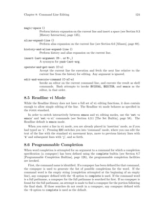 Chapter 8: Command Line Editing 124
magic-space ()
Perform history expansion on the current line and insert a space (see Section 9.3
[History Interaction], page 135).
alias-expand-line ()
Perform alias expansion on the current line (see Section 6.6 [Aliases], page 88).
history-and-alias-expand-line ()
Perform history and alias expansion on the current line.
insert-last-argument (M-. or M-_)
A synonym for yank-last-arg.
operate-and-get-next (C-o)
Accept the current line for execution and fetch the next line relative to the
current line from the history for editing. Any argument is ignored.
edit-and-execute-command (C-xC-e)
Invoke an editor on the current command line, and execute the result as shell
commands. Bash attempts to invoke $VISUAL, $EDITOR, and emacs as the
editor, in that order.
8.5 Readline vi Mode
While the Readline library does not have a full set of vi editing functions, it does contain
enough to allow simple editing of the line. The Readline vi mode behaves as specified in
the posix standard.
In order to switch interactively between emacs and vi editing modes, use the ‘set -o
emacs’ and ‘set -o vi’ commands (see Section 4.3.1 [The Set Builtin], page 58). The
Readline default is emacs mode.
When you enter a line in vi mode, you are already placed in ‘insertion’ mode, as if you
had typed an ‘i’. Pressing ESC switches you into ‘command’ mode, where you can edit the
text of the line with the standard vi movement keys, move to previous history lines with
‘k’ and subsequent lines with ‘j’, and so forth.
8.6 Programmable Completion
When word completion is attempted for an argument to a command for which a completion
specification (a compspec) has been defined using the complete builtin (see Section 8.7
[Programmable Completion Builtins], page 126), the programmable completion facilities
are invoked.
First, the command name is identified. If a compspec has been defined for that command,
the compspec is used to generate the list of possible completions for the word. If the
command word is the empty string (completion attempted at the beginning of an empty
line), any compspec defined with the -E option to complete is used. If the command word
is a full pathname, a compspec for the full pathname is searched for first. If no compspec is
found for the full pathname, an attempt is made to find a compspec for the portion following
the final slash. If those searches do not result in a compspec, any compspec defined with
the -D option to complete is used as the default.
 
