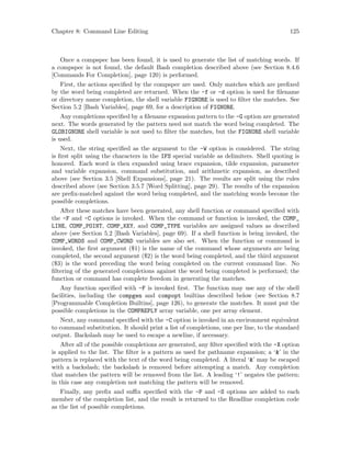 Chapter 8: Command Line Editing 125
Once a compspec has been found, it is used to generate the list of matching words. If
a compspec is not found, the default Bash completion described above (see Section 8.4.6
[Commands For Completion], page 120) is performed.
First, the actions specified by the compspec are used. Only matches which are prefixed
by the word being completed are returned. When the -f or -d option is used for filename
or directory name completion, the shell variable FIGNORE is used to filter the matches. See
Section 5.2 [Bash Variables], page 69, for a description of FIGNORE.
Any completions specified by a filename expansion pattern to the -G option are generated
next. The words generated by the pattern need not match the word being completed. The
GLOBIGNORE shell variable is not used to filter the matches, but the FIGNORE shell variable
is used.
Next, the string specified as the argument to the -W option is considered. The string
is first split using the characters in the IFS special variable as delimiters. Shell quoting is
honored. Each word is then expanded using brace expansion, tilde expansion, parameter
and variable expansion, command substitution, and arithmetic expansion, as described
above (see Section 3.5 [Shell Expansions], page 21). The results are split using the rules
described above (see Section 3.5.7 [Word Splitting], page 29). The results of the expansion
are prefix-matched against the word being completed, and the matching words become the
possible completions.
After these matches have been generated, any shell function or command specified with
the -F and -C options is invoked. When the command or function is invoked, the COMP_
LINE, COMP_POINT, COMP_KEY, and COMP_TYPE variables are assigned values as described
above (see Section 5.2 [Bash Variables], page 69). If a shell function is being invoked, the
COMP_WORDS and COMP_CWORD variables are also set. When the function or command is
invoked, the first argument ($1) is the name of the command whose arguments are being
completed, the second argument ($2) is the word being completed, and the third argument
($3) is the word preceding the word being completed on the current command line. No
filtering of the generated completions against the word being completed is performed; the
function or command has complete freedom in generating the matches.
Any function specified with -F is invoked first. The function may use any of the shell
facilities, including the compgen and compopt builtins described below (see Section 8.7
[Programmable Completion Builtins], page 126), to generate the matches. It must put the
possible completions in the COMPREPLY array variable, one per array element.
Next, any command specified with the -C option is invoked in an environment equivalent
to command substitution. It should print a list of completions, one per line, to the standard
output. Backslash may be used to escape a newline, if necessary.
After all of the possible completions are generated, any filter specified with the -X option
is applied to the list. The filter is a pattern as used for pathname expansion; a ‘&’ in the
pattern is replaced with the text of the word being completed. A literal ‘&’ may be escaped
with a backslash; the backslash is removed before attempting a match. Any completion
that matches the pattern will be removed from the list. A leading ‘!’ negates the pattern;
in this case any completion not matching the pattern will be removed.
Finally, any prefix and suffix specified with the -P and -S options are added to each
member of the completion list, and the result is returned to the Readline completion code
as the list of possible completions.
 