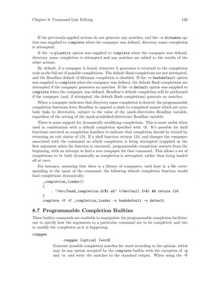 Chapter 8: Command Line Editing 126
If the previously-applied actions do not generate any matches, and the -o dirnames op-
tion was supplied to complete when the compspec was defined, directory name completion
is attempted.
If the -o plusdirs option was supplied to complete when the compspec was defined,
directory name completion is attempted and any matches are added to the results of the
other actions.
By default, if a compspec is found, whatever it generates is returned to the completion
code as the full set of possible completions. The default Bash completions are not attempted,
and the Readline default of filename completion is disabled. If the -o bashdefault option
was supplied to complete when the compspec was defined, the default Bash completions are
attempted if the compspec generates no matches. If the -o default option was supplied to
complete when the compspec was defined, Readline’s default completion will be performed
if the compspec (and, if attempted, the default Bash completions) generate no matches.
When a compspec indicates that directory name completion is desired, the programmable
completion functions force Readline to append a slash to completed names which are sym-
bolic links to directories, subject to the value of the mark-directories Readline variable,
regardless of the setting of the mark-symlinked-directories Readline variable.
There is some support for dynamically modifying completions. This is most useful when
used in combination with a default completion specified with -D. It’s possible for shell
functions executed as completion handlers to indicate that completion should be retried by
returning an exit status of 124. If a shell function returns 124, and changes the compspec
associated with the command on which completion is being attempted (supplied as the
first argument when the function is executed), programmable completion restarts from the
beginning, with an attempt to find a new compspec for that command. This allows a set of
completions to be built dynamically as completion is attempted, rather than being loaded
all at once.
For instance, assuming that there is a library of compspecs, each kept in a file corre-
sponding to the name of the command, the following default completion function would
load completions dynamically:
_completion_loader()
{
. "/etc/bash_completion.d/$1.sh" >/dev/null 2>&1 && return 124
}
complete -D -F _completion_loader -o bashdefault -o default
8.7 Programmable Completion Builtins
Three builtin commands are available to manipulate the programmable completion facilities:
one to specify how the arguments to a particular command are to be completed, and two
to modify the completion as it is happening.
compgen
compgen [option] [word]
Generate possible completion matches for word according to the options, which
may be any option accepted by the complete builtin with the exception of -p
and -r, and write the matches to the standard output. When using the -F
 