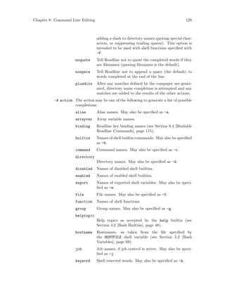 Chapter 8: Command Line Editing 128
adding a slash to directory names quoting special char-
acters, or suppressing trailing spaces). This option is
intended to be used with shell functions specified with
-F.
noquote Tell Readline not to quote the completed words if they
are filenames (quoting filenames is the default).
nospace Tell Readline not to append a space (the default) to
words completed at the end of the line.
plusdirs After any matches defined by the compspec are gener-
ated, directory name completion is attempted and any
matches are added to the results of the other actions.
-A action The action may be one of the following to generate a list of possible
completions:
alias Alias names. May also be specified as -a.
arrayvar Array variable names.
binding Readline key binding names (see Section 8.4 [Bindable
Readline Commands], page 115).
builtin Names of shell builtin commands. May also be specified
as -b.
command Command names. May also be specified as -c.
directory
Directory names. May also be specified as -d.
disabled Names of disabled shell builtins.
enabled Names of enabled shell builtins.
export Names of exported shell variables. May also be speci-
fied as -e.
file File names. May also be specified as -f.
function Names of shell functions.
group Group names. May also be specified as -g.
helptopic
Help topics as accepted by the help builtin (see
Section 4.2 [Bash Builtins], page 48).
hostname Hostnames, as taken from the file specified by
the HOSTFILE shell variable (see Section 5.2 [Bash
Variables], page 69).
job Job names, if job control is active. May also be speci-
fied as -j.
keyword Shell reserved words. May also be specified as -k.
 