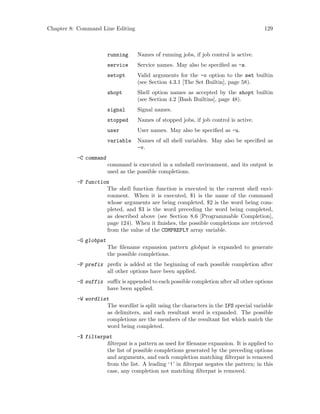 Chapter 8: Command Line Editing 129
running Names of running jobs, if job control is active.
service Service names. May also be specified as -s.
setopt Valid arguments for the -o option to the set builtin
(see Section 4.3.1 [The Set Builtin], page 58).
shopt Shell option names as accepted by the shopt builtin
(see Section 4.2 [Bash Builtins], page 48).
signal Signal names.
stopped Names of stopped jobs, if job control is active.
user User names. May also be specified as -u.
variable Names of all shell variables. May also be specified as
-v.
-C command
command is executed in a subshell environment, and its output is
used as the possible completions.
-F function
The shell function function is executed in the current shell envi-
ronment. When it is executed, $1 is the name of the command
whose arguments are being completed, $2 is the word being com-
pleted, and $3 is the word preceding the word being completed,
as described above (see Section 8.6 [Programmable Completion],
page 124). When it finishes, the possible completions are retrieved
from the value of the COMPREPLY array variable.
-G globpat
The filename expansion pattern globpat is expanded to generate
the possible completions.
-P prefix prefix is added at the beginning of each possible completion after
all other options have been applied.
-S suffix suffix is appended to each possible completion after all other options
have been applied.
-W wordlist
The wordlist is split using the characters in the IFS special variable
as delimiters, and each resultant word is expanded. The possible
completions are the members of the resultant list which match the
word being completed.
-X filterpat
filterpat is a pattern as used for filename expansion. It is applied to
the list of possible completions generated by the preceding options
and arguments, and each completion matching filterpat is removed
from the list. A leading ‘!’ in filterpat negates the pattern; in this
case, any completion not matching filterpat is removed.
 
