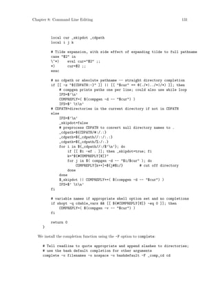 Chapter 8: Command Line Editing 131
local cur _skipdot _cdpath
local i j k
# Tilde expansion, with side effect of expanding tilde to full pathname
case "$2" in
~*) eval cur="$2" ;;
*) cur=$2 ;;
esac
# no cdpath or absolute pathname -- straight directory completion
if [[ -z "${CDPATH:-}" ]] || [[ "$cur" == @(./*|../*|/*) ]]; then
# compgen prints paths one per line; could also use while loop
IFS=$’n’
COMPREPLY=( $(compgen -d -- "$cur") )
IFS=$’ tn’
# CDPATH+directories in the current directory if not in CDPATH
else
IFS=$’n’
_skipdot=false
# preprocess CDPATH to convert null directory names to .
_cdpath=${CDPATH/#:/.:}
_cdpath=${_cdpath//::/:.:}
_cdpath=${_cdpath/%:/:.}
for i in ${_cdpath//:/$’n’}; do
if [[ $i -ef . ]]; then _skipdot=true; fi
k="${#COMPREPLY[@]}"
for j in $( compgen -d -- "$i/$cur" ); do
COMPREPLY[k++]=${j#$i/} # cut off directory
done
done
$_skipdot || COMPREPLY+=( $(compgen -d -- "$cur") )
IFS=$’ tn’
fi
# variable names if appropriate shell option set and no completions
if shopt -q cdable_vars && [[ ${#COMPREPLY[@]} -eq 0 ]]; then
COMPREPLY=( $(compgen -v -- "$cur") )
fi
return 0
}
We install the completion function using the -F option to complete:
# Tell readline to quote appropriate and append slashes to directories;
# use the bash default completion for other arguments
complete -o filenames -o nospace -o bashdefault -F _comp_cd cd
 