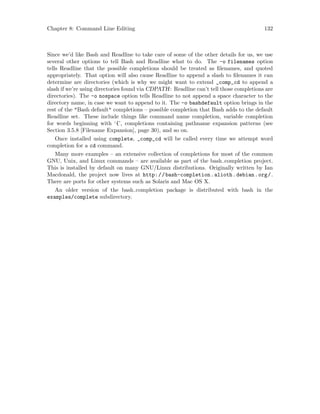 Chapter 8: Command Line Editing 132
Since we’d like Bash and Readline to take care of some of the other details for us, we use
several other options to tell Bash and Readline what to do. The -o filenames option
tells Readline that the possible completions should be treated as filenames, and quoted
appropriately. That option will also cause Readline to append a slash to filenames it can
determine are directories (which is why we might want to extend _comp_cd to append a
slash if we’re using directories found via CDPATH: Readline can’t tell those completions are
directories). The -o nospace option tells Readline to not append a space character to the
directory name, in case we want to append to it. The -o bashdefault option brings in the
rest of the "Bash default" completions – possible completion that Bash adds to the default
Readline set. These include things like command name completion, variable completion
for words beginning with ‘{’, completions containing pathname expansion patterns (see
Section 3.5.8 [Filename Expansion], page 30), and so on.
Once installed using complete, _comp_cd will be called every time we attempt word
completion for a cd command.
Many more examples – an extensive collection of completions for most of the common
GNU, Unix, and Linux commands – are available as part of the bash completion project.
This is installed by default on many GNU/Linux distributions. Originally written by Ian
Macdonald, the project now lives at http://bash-completion.alioth.debian.org/.
There are ports for other systems such as Solaris and Mac OS X.
An older version of the bash completion package is distributed with bash in the
examples/complete subdirectory.
 