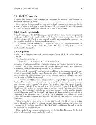 Chapter 3: Basic Shell Features 8
3.2 Shell Commands
A simple shell command such as echo a b c consists of the command itself followed by
arguments, separated by spaces.
More complex shell commands are composed of simple commands arranged together in
a variety of ways: in a pipeline in which the output of one command becomes the input of
a second, in a loop or conditional construct, or in some other grouping.
3.2.1 Simple Commands
A simple command is the kind of command encountered most often. It’s just a sequence of
words separated by blanks, terminated by one of the shell’s control operators (see Chapter 2
[Definitions], page 3). The first word generally specifies a command to be executed, with
the rest of the words being that command’s arguments.
The return status (see Section 3.7.5 [Exit Status], page 38) of a simple command is its
exit status as provided by the posix 1003.1 waitpid function, or 128+n if the command
was terminated by signal n.
3.2.2 Pipelines
A pipeline is a sequence of simple commands separated by one of the control operators
‘|’ or ‘|&’.
The format for a pipeline is
[time [-p]] [!] command1 [ | or |& command2 ] ...
The output of each command in the pipeline is connected via a pipe to the input of the next
command. That is, each command reads the previous command’s output. This connection
is performed before any redirections specified by the command.
If ‘|&’ is used, command1’s standard error, in addition to its standard output, is con-
nected to command2’s standard input through the pipe; it is shorthand for 2>&1 |. This
implicit redirection of the standard error to the standard output is performed after any
redirections specified by the command.
The reserved word time causes timing statistics to be printed for the pipeline once it
finishes. The statistics currently consist of elapsed (wall-clock) time and user and system
time consumed by the command’s execution. The -p option changes the output format to
that specified by posix. When the shell is in posix mode (see Section 6.11 [Bash POSIX
Mode], page 94), it does not recognize time as a reserved word if the next token begins
with a ‘-’. The TIMEFORMAT variable may be set to a format string that specifies how the
timing information should be displayed. See Section 5.2 [Bash Variables], page 69, for a
description of the available formats. The use of time as a reserved word permits the timing
of shell builtins, shell functions, and pipelines. An external time command cannot time
these easily.
When the shell is in posix mode (see Section 6.11 [Bash POSIX Mode], page 94), time
may be followed by a newline. In this case, the shell displays the total user and system time
consumed by the shell and its children. The TIMEFORMAT variable may be used to specify
the format of the time information.
If the pipeline is not executed asynchronously (see Section 3.2.3 [Lists], page 9), the shell
waits for all commands in the pipeline to complete.
 