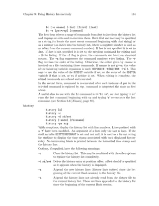 Chapter 9: Using History Interactively 134
fc [-e ename] [-lnr] [first] [last]
fc -s [pat=rep] [command]
The first form selects a range of commands from first to last from the history list
and displays or edits and re-executes them. Both first and last may be specified
as a string (to locate the most recent command beginning with that string) or
as a number (an index into the history list, where a negative number is used as
an offset from the current command number). If last is not specified it is set to
first. If first is not specified it is set to the previous command for editing and
−16 for listing. If the -l flag is given, the commands are listed on standard
output. The -n flag suppresses the command numbers when listing. The -r
flag reverses the order of the listing. Otherwise, the editor given by ename is
invoked on a file containing those commands. If ename is not given, the value
of the following variable expansion is used: ${FCEDIT:-${EDITOR:-vi}}. This
says to use the value of the FCEDIT variable if set, or the value of the EDITOR
variable if that is set, or vi if neither is set. When editing is complete, the
edited commands are echoed and executed.
In the second form, command is re-executed after each instance of pat in the
selected command is replaced by rep. command is intepreted the same as first
above.
A useful alias to use with the fc command is r=’fc -s’, so that typing ‘r cc’
runs the last command beginning with cc and typing ‘r’ re-executes the last
command (see Section 6.6 [Aliases], page 88).
history
history [n]
history -c
history -d offset
history [-anrw] [filename]
history -ps arg
With no options, display the history list with line numbers. Lines prefixed with
a ‘*’ have been modified. An argument of n lists only the last n lines. If the
shell variable HISTTIMEFORMAT is set and not null, it is used as a format string
for strftime to display the time stamp associated with each displayed history
entry. No intervening blank is printed between the formatted time stamp and
the history line.
Options, if supplied, have the following meanings:
-c Clear the history list. This may be combined with the other options
to replace the history list completely.
-d offset Delete the history entry at position offset. offset should be specified
as it appears when the history is displayed.
-a Append the new history lines (history lines entered since the be-
ginning of the current Bash session) to the history file.
-n Append the history lines not already read from the history file to
the current history list. These are lines appended to the history file
since the beginning of the current Bash session.
 
