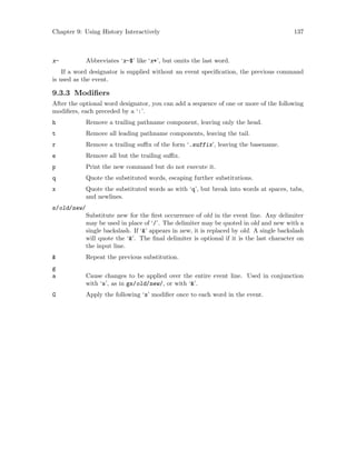 Chapter 9: Using History Interactively 137
x- Abbreviates ‘x-$’ like ‘x*’, but omits the last word.
If a word designator is supplied without an event specification, the previous command
is used as the event.
9.3.3 Modifiers
After the optional word designator, you can add a sequence of one or more of the following
modifiers, each preceded by a ‘:’.
h Remove a trailing pathname component, leaving only the head.
t Remove all leading pathname components, leaving the tail.
r Remove a trailing suffix of the form ‘.suffix’, leaving the basename.
e Remove all but the trailing suffix.
p Print the new command but do not execute it.
q Quote the substituted words, escaping further substitutions.
x Quote the substituted words as with ‘q’, but break into words at spaces, tabs,
and newlines.
s/old/new/
Substitute new for the first occurrence of old in the event line. Any delimiter
may be used in place of ‘/’. The delimiter may be quoted in old and new with a
single backslash. If ‘&’ appears in new, it is replaced by old. A single backslash
will quote the ‘&’. The final delimiter is optional if it is the last character on
the input line.
& Repeat the previous substitution.
g
a Cause changes to be applied over the entire event line. Used in conjunction
with ‘s’, as in gs/old/new/, or with ‘&’.
G Apply the following ‘s’ modifier once to each word in the event.
 