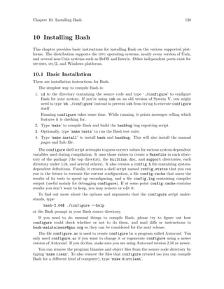 Chapter 10: Installing Bash 138
10 Installing Bash
This chapter provides basic instructions for installing Bash on the various supported plat-
forms. The distribution supports the gnu operating systems, nearly every version of Unix,
and several non-Unix systems such as BeOS and Interix. Other independent ports exist for
ms-dos, os/2, and Windows platforms.
10.1 Basic Installation
These are installation instructions for Bash.
The simplest way to compile Bash is:
1. cd to the directory containing the source code and type ‘./configure’ to configure
Bash for your system. If you’re using csh on an old version of System V, you might
need to type ‘sh ./configure’ instead to prevent csh from trying to execute configure
itself.
Running configure takes some time. While running, it prints messages telling which
features it is checking for.
2. Type ‘make’ to compile Bash and build the bashbug bug reporting script.
3. Optionally, type ‘make tests’ to run the Bash test suite.
4. Type ‘make install’ to install bash and bashbug. This will also install the manual
pages and Info file.
The configure shell script attempts to guess correct values for various system-dependent
variables used during compilation. It uses those values to create a Makefile in each direc-
tory of the package (the top directory, the builtins, doc, and support directories, each
directory under lib, and several others). It also creates a config.h file containing system-
dependent definitions. Finally, it creates a shell script named config.status that you can
run in the future to recreate the current configuration, a file config.cache that saves the
results of its tests to speed up reconfiguring, and a file config.log containing compiler
output (useful mainly for debugging configure). If at some point config.cache contains
results you don’t want to keep, you may remove or edit it.
To find out more about the options and arguments that the configure script under-
stands, type
bash-2.04$ ./configure --help
at the Bash prompt in your Bash source directory.
If you need to do unusual things to compile Bash, please try to figure out how
configure could check whether or not to do them, and mail diffs or instructions to
bash-maintainers@gnu.org so they can be considered for the next release.
The file configure.ac is used to create configure by a program called Autoconf. You
only need configure.ac if you want to change it or regenerate configure using a newer
version of Autoconf. If you do this, make sure you are using Autoconf version 2.50 or newer.
You can remove the program binaries and object files from the source code directory by
typing ‘make clean’. To also remove the files that configure created (so you can compile
Bash for a different kind of computer), type ‘make distclean’.
 