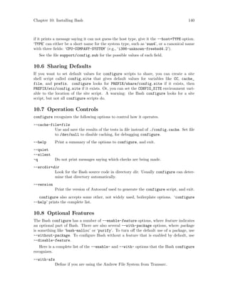 Chapter 10: Installing Bash 140
if it prints a message saying it can not guess the host type, give it the --host=TYPE option.
‘TYPE’ can either be a short name for the system type, such as ‘sun4’, or a canonical name
with three fields: ‘CPU-COMPANY-SYSTEM’ (e.g., ‘i386-unknown-freebsd4.2’).
See the file support/config.sub for the possible values of each field.
10.6 Sharing Defaults
If you want to set default values for configure scripts to share, you can create a site
shell script called config.site that gives default values for variables like CC, cache_
file, and prefix. configure looks for PREFIX/share/config.site if it exists, then
PREFIX/etc/config.site if it exists. Or, you can set the CONFIG_SITE environment vari-
able to the location of the site script. A warning: the Bash configure looks for a site
script, but not all configure scripts do.
10.7 Operation Controls
configure recognizes the following options to control how it operates.
--cache-file=file
Use and save the results of the tests in file instead of ./config.cache. Set file
to /dev/null to disable caching, for debugging configure.
--help Print a summary of the options to configure, and exit.
--quiet
--silent
-q Do not print messages saying which checks are being made.
--srcdir=dir
Look for the Bash source code in directory dir. Usually configure can deter-
mine that directory automatically.
--version
Print the version of Autoconf used to generate the configure script, and exit.
configure also accepts some other, not widely used, boilerplate options. ‘configure
--help’ prints the complete list.
10.8 Optional Features
The Bash configure has a number of --enable-feature options, where feature indicates
an optional part of Bash. There are also several --with-package options, where package
is something like ‘bash-malloc’ or ‘purify’. To turn off the default use of a package, use
--without-package. To configure Bash without a feature that is enabled by default, use
--disable-feature.
Here is a complete list of the --enable- and --with- options that the Bash configure
recognizes.
--with-afs
Define if you are using the Andrew File System from Transarc.
 