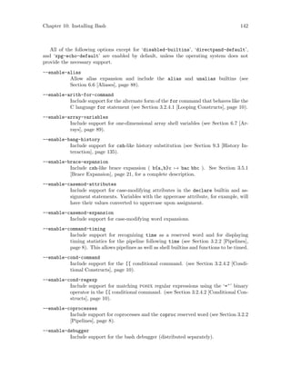 Chapter 10: Installing Bash 142
All of the following options except for ‘disabled-builtins’, ‘directpand-default’,
and ‘xpg-echo-default’ are enabled by default, unless the operating system does not
provide the necessary support.
--enable-alias
Allow alias expansion and include the alias and unalias builtins (see
Section 6.6 [Aliases], page 88).
--enable-arith-for-command
Include support for the alternate form of the for command that behaves like the
C language for statement (see Section 3.2.4.1 [Looping Constructs], page 10).
--enable-array-variables
Include support for one-dimensional array shell variables (see Section 6.7 [Ar-
rays], page 89).
--enable-bang-history
Include support for csh-like history substitution (see Section 9.3 [History In-
teraction], page 135).
--enable-brace-expansion
Include csh-like brace expansion ( b{a,b}c → bac bbc ). See Section 3.5.1
[Brace Expansion], page 21, for a complete description.
--enable-casemod-attributes
Include support for case-modifying attributes in the declare builtin and as-
signment statements. Variables with the uppercase attribute, for example, will
have their values converted to uppercase upon assignment.
--enable-casemod-expansion
Include support for case-modifying word expansions.
--enable-command-timing
Include support for recognizing time as a reserved word and for displaying
timing statistics for the pipeline following time (see Section 3.2.2 [Pipelines],
page 8). This allows pipelines as well as shell builtins and functions to be timed.
--enable-cond-command
Include support for the [[ conditional command. (see Section 3.2.4.2 [Condi-
tional Constructs], page 10).
--enable-cond-regexp
Include support for matching posix regular expressions using the ‘=~’ binary
operator in the [[ conditional command. (see Section 3.2.4.2 [Conditional Con-
structs], page 10).
--enable-coprocesses
Include support for coprocesses and the coproc reserved word (see Section 3.2.2
[Pipelines], page 8).
--enable-debugger
Include support for the bash debugger (distributed separately).
 