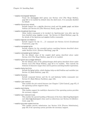 Chapter 10: Installing Bash 143
--enable-direxpand-default
Cause the direxpand shell option (see Section 4.3.2 [The Shopt Builtin],
page 62) to be enabled by default when the shell starts. It is normally disabled
by default.
--enable-directory-stack
Include support for a csh-like directory stack and the pushd, popd, and dirs
builtins (see Section 6.8 [The Directory Stack], page 90).
--enable-disabled-builtins
Allow builtin commands to be invoked via ‘builtin xxx’ even after xxx has
been disabled using ‘enable -n xxx’. See Section 4.2 [Bash Builtins], page 48,
for details of the builtin and enable builtin commands.
--enable-dparen-arithmetic
Include support for the ((...)) command (see Section 3.2.4.2 [Conditional
Constructs], page 10).
--enable-extended-glob
Include support for the extended pattern matching features described above
under Section 3.5.8.1 [Pattern Matching], page 30.
--enable-extended-glob-default
Set the default value of the extglob shell option described above under
Section 4.3.2 [The Shopt Builtin], page 62 to be enabled.
--enable-glob-asciirange-default
Set the default value of the globasciiranges shell option described above under
Section 4.3.2 [The Shopt Builtin], page 62 to be enabled. This controls the
behavior of character ranges when used in pattern matching bracket expressions.
--enable-help-builtin
Include the help builtin, which displays help on shell builtins and variables (see
Section 4.2 [Bash Builtins], page 48).
--enable-history
Include command history and the fc and history builtin commands (see
Section 9.1 [Bash History Facilities], page 133).
--enable-job-control
This enables the job control features (see Chapter 7 [Job Control], page 97), if
the operating system supports them.
--enable-multibyte
This enables support for multibyte characters if the operating system provides
the necessary support.
--enable-net-redirections
This enables the special handling of filenames of the form /dev/tcp/host/port
and /dev/udp/host/port when used in redirections (see Section 3.6 [Redirec-
tions], page 31).
--enable-process-substitution
This enables process substitution (see Section 3.5.6 [Process Substitution],
page 29) if the operating system provides the necessary support.
 