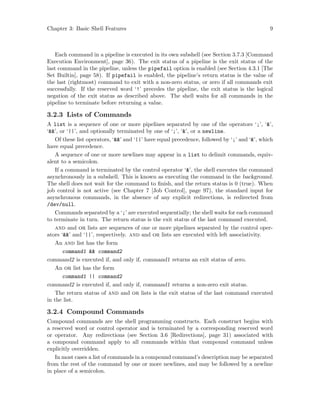 Chapter 3: Basic Shell Features 9
Each command in a pipeline is executed in its own subshell (see Section 3.7.3 [Command
Execution Environment], page 36). The exit status of a pipeline is the exit status of the
last command in the pipeline, unless the pipefail option is enabled (see Section 4.3.1 [The
Set Builtin], page 58). If pipefail is enabled, the pipeline’s return status is the value of
the last (rightmost) command to exit with a non-zero status, or zero if all commands exit
successfully. If the reserved word ‘!’ precedes the pipeline, the exit status is the logical
negation of the exit status as described above. The shell waits for all commands in the
pipeline to terminate before returning a value.
3.2.3 Lists of Commands
A list is a sequence of one or more pipelines separated by one of the operators ‘;’, ‘&’,
‘&&’, or ‘||’, and optionally terminated by one of ‘;’, ‘&’, or a newline.
Of these list operators, ‘&&’ and ‘||’ have equal precedence, followed by ‘;’ and ‘&’, which
have equal precedence.
A sequence of one or more newlines may appear in a list to delimit commands, equiv-
alent to a semicolon.
If a command is terminated by the control operator ‘&’, the shell executes the command
asynchronously in a subshell. This is known as executing the command in the background.
The shell does not wait for the command to finish, and the return status is 0 (true). When
job control is not active (see Chapter 7 [Job Control], page 97), the standard input for
asynchronous commands, in the absence of any explicit redirections, is redirected from
/dev/null.
Commands separated by a ‘;’ are executed sequentially; the shell waits for each command
to terminate in turn. The return status is the exit status of the last command executed.
and and or lists are sequences of one or more pipelines separated by the control oper-
ators ‘&&’ and ‘||’, respectively. and and or lists are executed with left associativity.
An and list has the form
command1 && command2
command2 is executed if, and only if, command1 returns an exit status of zero.
An or list has the form
command1 || command2
command2 is executed if, and only if, command1 returns a non-zero exit status.
The return status of and and or lists is the exit status of the last command executed
in the list.
3.2.4 Compound Commands
Compound commands are the shell programming constructs. Each construct begins with
a reserved word or control operator and is terminated by a corresponding reserved word
or operator. Any redirections (see Section 3.6 [Redirections], page 31) associated with
a compound command apply to all commands within that compound command unless
explicitly overridden.
In most cases a list of commands in a compound command’s description may be separated
from the rest of the command by one or more newlines, and may be followed by a newline
in place of a semicolon.
 