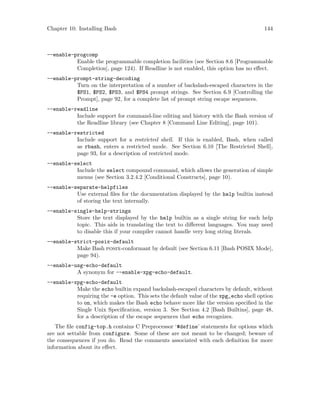 Chapter 10: Installing Bash 144
--enable-progcomp
Enable the programmable completion facilities (see Section 8.6 [Programmable
Completion], page 124). If Readline is not enabled, this option has no effect.
--enable-prompt-string-decoding
Turn on the interpretation of a number of backslash-escaped characters in the
$PS1, $PS2, $PS3, and $PS4 prompt strings. See Section 6.9 [Controlling the
Prompt], page 92, for a complete list of prompt string escape sequences.
--enable-readline
Include support for command-line editing and history with the Bash version of
the Readline library (see Chapter 8 [Command Line Editing], page 101).
--enable-restricted
Include support for a restricted shell. If this is enabled, Bash, when called
as rbash, enters a restricted mode. See Section 6.10 [The Restricted Shell],
page 93, for a description of restricted mode.
--enable-select
Include the select compound command, which allows the generation of simple
menus (see Section 3.2.4.2 [Conditional Constructs], page 10).
--enable-separate-helpfiles
Use external files for the documentation displayed by the help builtin instead
of storing the text internally.
--enable-single-help-strings
Store the text displayed by the help builtin as a single string for each help
topic. This aids in translating the text to different languages. You may need
to disable this if your compiler cannot handle very long string literals.
--enable-strict-posix-default
Make Bash posix-conformant by default (see Section 6.11 [Bash POSIX Mode],
page 94).
--enable-usg-echo-default
A synonym for --enable-xpg-echo-default.
--enable-xpg-echo-default
Make the echo builtin expand backslash-escaped characters by default, without
requiring the -e option. This sets the default value of the xpg_echo shell option
to on, which makes the Bash echo behave more like the version specified in the
Single Unix Specification, version 3. See Section 4.2 [Bash Builtins], page 48,
for a description of the escape sequences that echo recognizes.
The file config-top.h contains C Preprocessor ‘#define’ statements for options which
are not settable from configure. Some of these are not meant to be changed; beware of
the consequences if you do. Read the comments associated with each definition for more
information about its effect.
 