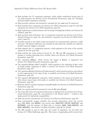 Appendix B: Major Differences From The Bourne Shell 147
• Bash includes the [[ compound command, which makes conditional testing part of
the shell grammar (see Section 3.2.4.2 [Conditional Constructs], page 10), including
optional regular expression matching.
• Bash provides optional case-insensitive matching for the case and [[ constructs.
• Bash includes brace expansion (see Section 3.5.1 [Brace Expansion], page 21) and tilde
expansion (see Section 3.5.2 [Tilde Expansion], page 22).
• Bash implements command aliases and the alias and unalias builtins (see Section 6.6
[Aliases], page 88).
• Bash provides shell arithmetic, the (( compound command (see Section 3.2.4.2 [Con-
ditional Constructs], page 10), and arithmetic expansion (see Section 6.5 [Shell Arith-
metic], page 87).
• Variables present in the shell’s initial environment are automatically exported to child
processes. The Bourne shell does not normally do this unless the variables are explicitly
marked using the export command.
• Bash supports the ‘+=’ assignment operator, which appends to the value of the variable
named on the left hand side.
• Bash includes the posix pattern removal ‘%’, ‘#’, ‘%%’ and ‘##’ expansions to remove
leading or trailing substrings from variable values (see Section 3.5.3 [Shell Parameter
Expansion], page 23).
• The expansion ${#xx}, which returns the length of ${xx}, is supported (see
Section 3.5.3 [Shell Parameter Expansion], page 23).
• The expansion ${var:offset[:length]}, which expands to the substring of var’s value
of length length, beginning at offset, is present (see Section 3.5.3 [Shell Parameter
Expansion], page 23).
• The expansion ${var/[/]pattern[/replacement]}, which matches pattern and replaces
it with replacement in the value of var, is available (see Section 3.5.3 [Shell Parameter
Expansion], page 23).
• The expansion ${!prefix*} expansion, which expands to the names of all shell vari-
ables whose names begin with prefix, is available (see Section 3.5.3 [Shell Parameter
Expansion], page 23).
• Bash has indirect variable expansion using ${!word} (see Section 3.5.3 [Shell Parameter
Expansion], page 23).
• Bash can expand positional parameters beyond $9 using ${num}.
• The posix $() form of command substitution is implemented (see Section 3.5.4 [Com-
mand Substitution], page 28), and preferred to the Bourne shell’s ‘‘ (which is also
implemented for backwards compatibility).
• Bash has process substitution (see Section 3.5.6 [Process Substitution], page 29).
• Bash automatically assigns variables that provide information about the current
user (UID, EUID, and GROUPS), the current host (HOSTTYPE, OSTYPE, MACHTYPE, and
HOSTNAME), and the instance of Bash that is running (BASH, BASH_VERSION, and
BASH_VERSINFO). See Section 5.2 [Bash Variables], page 69, for details.
• The IFS variable is used to split only the results of expansion, not all words (see
Section 3.5.7 [Word Splitting], page 29). This closes a longstanding shell security hole.
 