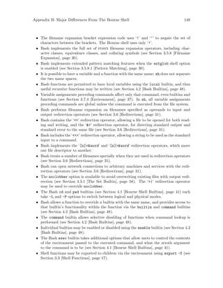Appendix B: Major Differences From The Bourne Shell 148
• The filename expansion bracket expression code uses ‘!’ and ‘^’ to negate the set of
characters between the brackets. The Bourne shell uses only ‘!’.
• Bash implements the full set of posix filename expansion operators, including char-
acter classes, equivalence classes, and collating symbols (see Section 3.5.8 [Filename
Expansion], page 30).
• Bash implements extended pattern matching features when the extglob shell option
is enabled (see Section 3.5.8.1 [Pattern Matching], page 30).
• It is possible to have a variable and a function with the same name; sh does not separate
the two name spaces.
• Bash functions are permitted to have local variables using the local builtin, and thus
useful recursive functions may be written (see Section 4.2 [Bash Builtins], page 48).
• Variable assignments preceding commands affect only that command, even builtins and
functions (see Section 3.7.4 [Environment], page 37). In sh, all variable assignments
preceding commands are global unless the command is executed from the file system.
• Bash performs filename expansion on filenames specified as operands to input and
output redirection operators (see Section 3.6 [Redirections], page 31).
• Bash contains the ‘<>’ redirection operator, allowing a file to be opened for both read-
ing and writing, and the ‘&>’ redirection operator, for directing standard output and
standard error to the same file (see Section 3.6 [Redirections], page 31).
• Bash includes the ‘<<<’ redirection operator, allowing a string to be used as the standard
input to a command.
• Bash implements the ‘[n]<&word’ and ‘[n]>&word’ redirection operators, which move
one file descriptor to another.
• Bash treats a number of filenames specially when they are used in redirection operators
(see Section 3.6 [Redirections], page 31).
• Bash can open network connections to arbitrary machines and services with the redi-
rection operators (see Section 3.6 [Redirections], page 31).
• The noclobber option is available to avoid overwriting existing files with output redi-
rection (see Section 4.3.1 [The Set Builtin], page 58). The ‘>|’ redirection operator
may be used to override noclobber.
• The Bash cd and pwd builtins (see Section 4.1 [Bourne Shell Builtins], page 41) each
take -L and -P options to switch between logical and physical modes.
• Bash allows a function to override a builtin with the same name, and provides access to
that builtin’s functionality within the function via the builtin and command builtins
(see Section 4.2 [Bash Builtins], page 48).
• The command builtin allows selective disabling of functions when command lookup is
performed (see Section 4.2 [Bash Builtins], page 48).
• Individual builtins may be enabled or disabled using the enable builtin (see Section 4.2
[Bash Builtins], page 48).
• The Bash exec builtin takes additional options that allow users to control the contents
of the environment passed to the executed command, and what the zeroth argument
to the command is to be (see Section 4.1 [Bourne Shell Builtins], page 41).
• Shell functions may be exported to children via the environment using export -f (see
Section 3.3 [Shell Functions], page 17).
 