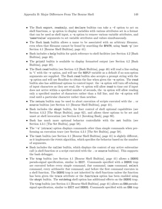 Appendix B: Major Differences From The Bourne Shell 149
• The Bash export, readonly, and declare builtins can take a -f option to act on
shell functions, a -p option to display variables with various attributes set in a format
that can be used as shell input, a -n option to remove various variable attributes, and
‘name=value’ arguments to set variable attributes and values simultaneously.
• The Bash hash builtin allows a name to be associated with an arbitrary filename,
even when that filename cannot be found by searching the $PATH, using ‘hash -p’ (see
Section 4.1 [Bourne Shell Builtins], page 41).
• Bash includes a help builtin for quick reference to shell facilities (see Section 4.2 [Bash
Builtins], page 48).
• The printf builtin is available to display formatted output (see Section 4.2 [Bash
Builtins], page 48).
• The Bash read builtin (see Section 4.2 [Bash Builtins], page 48) will read a line ending
in ‘’ with the -r option, and will use the REPLY variable as a default if no non-option
arguments are supplied. The Bash read builtin also accepts a prompt string with the
-p option and will use Readline to obtain the line when given the -e option. The read
builtin also has additional options to control input: the -s option will turn off echoing
of input characters as they are read, the -t option will allow read to time out if input
does not arrive within a specified number of seconds, the -n option will allow reading
only a specified number of characters rather than a full line, and the -d option will
read until a particular character rather than newline.
• The return builtin may be used to abort execution of scripts executed with the . or
source builtins (see Section 4.1 [Bourne Shell Builtins], page 41).
• Bash includes the shopt builtin, for finer control of shell optional capabilities (see
Section 4.3.2 [The Shopt Builtin], page 62), and allows these options to be set and
unset at shell invocation (see Section 6.1 [Invoking Bash], page 80).
• Bash has much more optional behavior controllable with the set builtin (see
Section 4.3.1 [The Set Builtin], page 58).
• The ‘-x’ (xtrace) option displays commands other than simple commands when per-
forming an execution trace (see Section 4.3.1 [The Set Builtin], page 58).
• The test builtin (see Section 4.1 [Bourne Shell Builtins], page 41) is slightly different,
as it implements the posix algorithm, which specifies the behavior based on the number
of arguments.
• Bash includes the caller builtin, which displays the context of any active subroutine
call (a shell function or a script executed with the . or source builtins). This supports
the bash debugger.
• The trap builtin (see Section 4.1 [Bourne Shell Builtins], page 41) allows a DEBUG
pseudo-signal specification, similar to EXIT. Commands specified with a DEBUG trap
are executed before every simple command, for command, case command, select
command, every arithmetic for command, and before the first command executes in
a shell function. The DEBUG trap is not inherited by shell functions unless the function
has been given the trace attribute or the functrace option has been enabled using
the shopt builtin. The extdebug shell option has additional effects on the DEBUG trap.
The trap builtin (see Section 4.1 [Bourne Shell Builtins], page 41) allows an ERR pseudo-
signal specification, similar to EXIT and DEBUG. Commands specified with an ERR trap
 