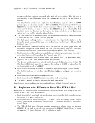 Appendix B: Major Differences From The Bourne Shell 150
are executed after a simple command fails, with a few exceptions. The ERR trap is
not inherited by shell functions unless the -o errtrace option to the set builtin is
enabled.
The trap builtin (see Section 4.1 [Bourne Shell Builtins], page 41) allows a RETURN
pseudo-signal specification, similar to EXIT and DEBUG. Commands specified with an
RETURN trap are executed before execution resumes after a shell function or a shell
script executed with . or source returns. The RETURN trap is not inherited by shell
functions unless the function has been given the trace attribute or the functrace
option has been enabled using the shopt builtin.
• The Bash type builtin is more extensive and gives more information about the names
it finds (see Section 4.2 [Bash Builtins], page 48).
• The Bash umask builtin permits a -p option to cause the output to be displayed in the
form of a umask command that may be reused as input (see Section 4.1 [Bourne Shell
Builtins], page 41).
• Bash implements a csh-like directory stack, and provides the pushd, popd, and dirs
builtins to manipulate it (see Section 6.8 [The Directory Stack], page 90). Bash also
makes the directory stack visible as the value of the DIRSTACK shell variable.
• Bash interprets special backslash-escaped characters in the prompt strings when inter-
active (see Section 6.9 [Controlling the Prompt], page 92).
• The Bash restricted mode is more useful (see Section 6.10 [The Restricted Shell],
page 93); the SVR4.2 shell restricted mode is too limited.
• The disown builtin can remove a job from the internal shell job table (see Section 7.2
[Job Control Builtins], page 98) or suppress the sending of SIGHUP to a job when the
shell exits as the result of a SIGHUP.
• Bash includes a number of features to support a separate debugger for shell scripts.
• The SVR4.2 shell has two privilege-related builtins (mldmode and priv) not present in
Bash.
• Bash does not have the stop or newgrp builtins.
• Bash does not use the SHACCT variable or perform shell accounting.
• The SVR4.2 sh uses a TIMEOUT variable like Bash uses TMOUT.
More features unique to Bash may be found in Chapter 6 [Bash Features], page 80.
B.1 Implementation Differences From The SVR4.2 Shell
Since Bash is a completely new implementation, it does not suffer from many of the limi-
tations of the SVR4.2 shell. For instance:
• Bash does not fork a subshell when redirecting into or out of a shell control structure
such as an if or while statement.
• Bash does not allow unbalanced quotes. The SVR4.2 shell will silently insert a needed
closing quote at EOF under certain circumstances. This can be the cause of some hard-
to-find errors.
• The SVR4.2 shell uses a baroque memory management scheme based on trapping
SIGSEGV. If the shell is started from a process with SIGSEGV blocked (e.g., by using
the system() C library function call), it misbehaves badly.
 