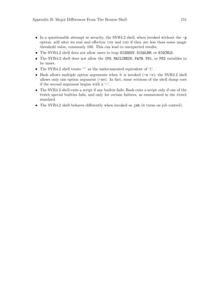 Appendix B: Major Differences From The Bourne Shell 151
• In a questionable attempt at security, the SVR4.2 shell, when invoked without the -p
option, will alter its real and effective uid and gid if they are less than some magic
threshold value, commonly 100. This can lead to unexpected results.
• The SVR4.2 shell does not allow users to trap SIGSEGV, SIGALRM, or SIGCHLD.
• The SVR4.2 shell does not allow the IFS, MAILCHECK, PATH, PS1, or PS2 variables to
be unset.
• The SVR4.2 shell treats ‘^’ as the undocumented equivalent of ‘|’.
• Bash allows multiple option arguments when it is invoked (-x -v); the SVR4.2 shell
allows only one option argument (-xv). In fact, some versions of the shell dump core
if the second argument begins with a ‘-’.
• The SVR4.2 shell exits a script if any builtin fails; Bash exits a script only if one of the
posix special builtins fails, and only for certain failures, as enumerated in the posix
standard.
• The SVR4.2 shell behaves differently when invoked as jsh (it turns on job control).
 
