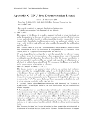 Appendix C: GNU Free Documentation License 152
Appendix C GNU Free Documentation License
Version 1.3, 3 November 2008
Copyright c 2000, 2001, 2002, 2007, 2008 Free Software Foundation, Inc.
http://fsf.org/
Everyone is permitted to copy and distribute verbatim copies
of this license document, but changing it is not allowed.
0. PREAMBLE
The purpose of this License is to make a manual, textbook, or other functional and
useful document free in the sense of freedom: to assure everyone the effective freedom
to copy and redistribute it, with or without modifying it, either commercially or non-
commercially. Secondarily, this License preserves for the author and publisher a way
to get credit for their work, while not being considered responsible for modifications
made by others.
This License is a kind of “copyleft”, which means that derivative works of the document
must themselves be free in the same sense. It complements the GNU General Public
License, which is a copyleft license designed for free software.
We have designed this License in order to use it for manuals for free software, because
free software needs free documentation: a free program should come with manuals
providing the same freedoms that the software does. But this License is not limited to
software manuals; it can be used for any textual work, regardless of subject matter or
whether it is published as a printed book. We recommend this License principally for
works whose purpose is instruction or reference.
1. APPLICABILITY AND DEFINITIONS
This License applies to any manual or other work, in any medium, that contains a
notice placed by the copyright holder saying it can be distributed under the terms
of this License. Such a notice grants a world-wide, royalty-free license, unlimited in
duration, to use that work under the conditions stated herein. The “Document”,
below, refers to any such manual or work. Any member of the public is a licensee, and
is addressed as “you”. You accept the license if you copy, modify or distribute the work
in a way requiring permission under copyright law.
A “Modified Version” of the Document means any work containing the Document or
a portion of it, either copied verbatim, or with modifications and/or translated into
another language.
A “Secondary Section” is a named appendix or a front-matter section of the Document
that deals exclusively with the relationship of the publishers or authors of the Document
to the Document’s overall subject (or to related matters) and contains nothing that
could fall directly within that overall subject. (Thus, if the Document is in part a
textbook of mathematics, a Secondary Section may not explain any mathematics.) The
relationship could be a matter of historical connection with the subject or with related
matters, or of legal, commercial, philosophical, ethical or political position regarding
them.
The “Invariant Sections” are certain Secondary Sections whose titles are designated, as
being those of Invariant Sections, in the notice that says that the Document is released
 