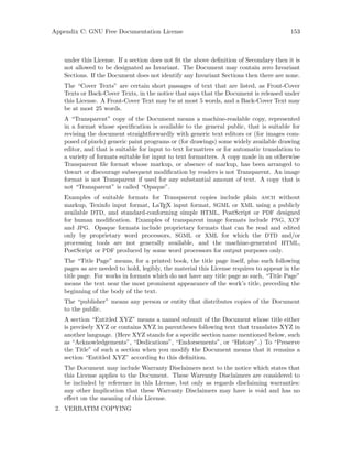 Appendix C: GNU Free Documentation License 153
under this License. If a section does not fit the above definition of Secondary then it is
not allowed to be designated as Invariant. The Document may contain zero Invariant
Sections. If the Document does not identify any Invariant Sections then there are none.
The “Cover Texts” are certain short passages of text that are listed, as Front-Cover
Texts or Back-Cover Texts, in the notice that says that the Document is released under
this License. A Front-Cover Text may be at most 5 words, and a Back-Cover Text may
be at most 25 words.
A “Transparent” copy of the Document means a machine-readable copy, represented
in a format whose specification is available to the general public, that is suitable for
revising the document straightforwardly with generic text editors or (for images com-
posed of pixels) generic paint programs or (for drawings) some widely available drawing
editor, and that is suitable for input to text formatters or for automatic translation to
a variety of formats suitable for input to text formatters. A copy made in an otherwise
Transparent file format whose markup, or absence of markup, has been arranged to
thwart or discourage subsequent modification by readers is not Transparent. An image
format is not Transparent if used for any substantial amount of text. A copy that is
not “Transparent” is called “Opaque”.
Examples of suitable formats for Transparent copies include plain ascii without
markup, Texinfo input format, LaTEX input format, SGML or XML using a publicly
available DTD, and standard-conforming simple HTML, PostScript or PDF designed
for human modification. Examples of transparent image formats include PNG, XCF
and JPG. Opaque formats include proprietary formats that can be read and edited
only by proprietary word processors, SGML or XML for which the DTD and/or
processing tools are not generally available, and the machine-generated HTML,
PostScript or PDF produced by some word processors for output purposes only.
The “Title Page” means, for a printed book, the title page itself, plus such following
pages as are needed to hold, legibly, the material this License requires to appear in the
title page. For works in formats which do not have any title page as such, “Title Page”
means the text near the most prominent appearance of the work’s title, preceding the
beginning of the body of the text.
The “publisher” means any person or entity that distributes copies of the Document
to the public.
A section “Entitled XYZ” means a named subunit of the Document whose title either
is precisely XYZ or contains XYZ in parentheses following text that translates XYZ in
another language. (Here XYZ stands for a specific section name mentioned below, such
as “Acknowledgements”, “Dedications”, “Endorsements”, or “History”.) To “Preserve
the Title” of such a section when you modify the Document means that it remains a
section “Entitled XYZ” according to this definition.
The Document may include Warranty Disclaimers next to the notice which states that
this License applies to the Document. These Warranty Disclaimers are considered to
be included by reference in this License, but only as regards disclaiming warranties:
any other implication that these Warranty Disclaimers may have is void and has no
effect on the meaning of this License.
2. VERBATIM COPYING
 