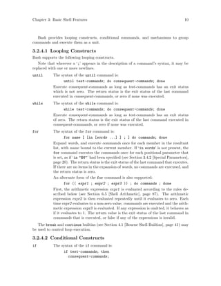 Chapter 3: Basic Shell Features 10
Bash provides looping constructs, conditional commands, and mechanisms to group
commands and execute them as a unit.
3.2.4.1 Looping Constructs
Bash supports the following looping constructs.
Note that wherever a ‘;’ appears in the description of a command’s syntax, it may be
replaced with one or more newlines.
until The syntax of the until command is:
until test-commands; do consequent-commands; done
Execute consequent-commands as long as test-commands has an exit status
which is not zero. The return status is the exit status of the last command
executed in consequent-commands, or zero if none was executed.
while The syntax of the while command is:
while test-commands; do consequent-commands; done
Execute consequent-commands as long as test-commands has an exit status
of zero. The return status is the exit status of the last command executed in
consequent-commands, or zero if none was executed.
for The syntax of the for command is:
for name [ [in [words ...] ] ; ] do commands; done
Expand words, and execute commands once for each member in the resultant
list, with name bound to the current member. If ‘in words’ is not present, the
for command executes the commands once for each positional parameter that
is set, as if ‘in "$@"’ had been specified (see Section 3.4.2 [Special Parameters],
page 20). The return status is the exit status of the last command that executes.
If there are no items in the expansion of words, no commands are executed, and
the return status is zero.
An alternate form of the for command is also supported:
for (( expr1 ; expr2 ; expr3 )) ; do commands ; done
First, the arithmetic expression expr1 is evaluated according to the rules de-
scribed below (see Section 6.5 [Shell Arithmetic], page 87). The arithmetic
expression expr2 is then evaluated repeatedly until it evaluates to zero. Each
time expr2 evaluates to a non-zero value, commands are executed and the arith-
metic expression expr3 is evaluated. If any expression is omitted, it behaves as
if it evaluates to 1. The return value is the exit status of the last command in
commands that is executed, or false if any of the expressions is invalid.
The break and continue builtins (see Section 4.1 [Bourne Shell Builtins], page 41) may
be used to control loop execution.
3.2.4.2 Conditional Constructs
if The syntax of the if command is:
if test-commands; then
consequent-commands;
 