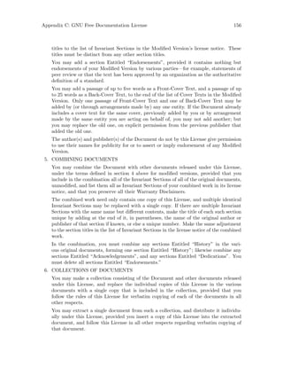 Appendix C: GNU Free Documentation License 156
titles to the list of Invariant Sections in the Modified Version’s license notice. These
titles must be distinct from any other section titles.
You may add a section Entitled “Endorsements”, provided it contains nothing but
endorsements of your Modified Version by various parties—for example, statements of
peer review or that the text has been approved by an organization as the authoritative
definition of a standard.
You may add a passage of up to five words as a Front-Cover Text, and a passage of up
to 25 words as a Back-Cover Text, to the end of the list of Cover Texts in the Modified
Version. Only one passage of Front-Cover Text and one of Back-Cover Text may be
added by (or through arrangements made by) any one entity. If the Document already
includes a cover text for the same cover, previously added by you or by arrangement
made by the same entity you are acting on behalf of, you may not add another; but
you may replace the old one, on explicit permission from the previous publisher that
added the old one.
The author(s) and publisher(s) of the Document do not by this License give permission
to use their names for publicity for or to assert or imply endorsement of any Modified
Version.
5. COMBINING DOCUMENTS
You may combine the Document with other documents released under this License,
under the terms defined in section 4 above for modified versions, provided that you
include in the combination all of the Invariant Sections of all of the original documents,
unmodified, and list them all as Invariant Sections of your combined work in its license
notice, and that you preserve all their Warranty Disclaimers.
The combined work need only contain one copy of this License, and multiple identical
Invariant Sections may be replaced with a single copy. If there are multiple Invariant
Sections with the same name but different contents, make the title of each such section
unique by adding at the end of it, in parentheses, the name of the original author or
publisher of that section if known, or else a unique number. Make the same adjustment
to the section titles in the list of Invariant Sections in the license notice of the combined
work.
In the combination, you must combine any sections Entitled “History” in the vari-
ous original documents, forming one section Entitled “History”; likewise combine any
sections Entitled “Acknowledgements”, and any sections Entitled “Dedications”. You
must delete all sections Entitled “Endorsements.”
6. COLLECTIONS OF DOCUMENTS
You may make a collection consisting of the Document and other documents released
under this License, and replace the individual copies of this License in the various
documents with a single copy that is included in the collection, provided that you
follow the rules of this License for verbatim copying of each of the documents in all
other respects.
You may extract a single document from such a collection, and distribute it individu-
ally under this License, provided you insert a copy of this License into the extracted
document, and follow this License in all other respects regarding verbatim copying of
that document.
 