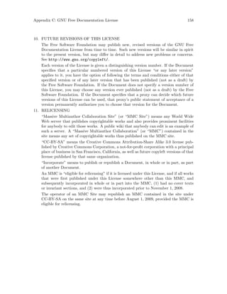 Appendix C: GNU Free Documentation License 158
10. FUTURE REVISIONS OF THIS LICENSE
The Free Software Foundation may publish new, revised versions of the GNU Free
Documentation License from time to time. Such new versions will be similar in spirit
to the present version, but may differ in detail to address new problems or concerns.
See http://www.gnu.org/copyleft/.
Each version of the License is given a distinguishing version number. If the Document
specifies that a particular numbered version of this License “or any later version”
applies to it, you have the option of following the terms and conditions either of that
specified version or of any later version that has been published (not as a draft) by
the Free Software Foundation. If the Document does not specify a version number of
this License, you may choose any version ever published (not as a draft) by the Free
Software Foundation. If the Document specifies that a proxy can decide which future
versions of this License can be used, that proxy’s public statement of acceptance of a
version permanently authorizes you to choose that version for the Document.
11. RELICENSING
“Massive Multiauthor Collaboration Site” (or “MMC Site”) means any World Wide
Web server that publishes copyrightable works and also provides prominent facilities
for anybody to edit those works. A public wiki that anybody can edit is an example of
such a server. A “Massive Multiauthor Collaboration” (or “MMC”) contained in the
site means any set of copyrightable works thus published on the MMC site.
“CC-BY-SA” means the Creative Commons Attribution-Share Alike 3.0 license pub-
lished by Creative Commons Corporation, a not-for-profit corporation with a principal
place of business in San Francisco, California, as well as future copyleft versions of that
license published by that same organization.
“Incorporate” means to publish or republish a Document, in whole or in part, as part
of another Document.
An MMC is “eligible for relicensing” if it is licensed under this License, and if all works
that were first published under this License somewhere other than this MMC, and
subsequently incorporated in whole or in part into the MMC, (1) had no cover texts
or invariant sections, and (2) were thus incorporated prior to November 1, 2008.
The operator of an MMC Site may republish an MMC contained in the site under
CC-BY-SA on the same site at any time before August 1, 2009, provided the MMC is
eligible for relicensing.
 