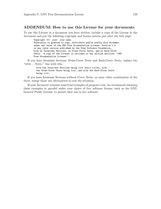 Appendix C: GNU Free Documentation License 159
ADDENDUM: How to use this License for your documents
To use this License in a document you have written, include a copy of the License in the
document and put the following copyright and license notices just after the title page:
Copyright (C) year your name.
Permission is granted to copy, distribute and/or modify this document
under the terms of the GNU Free Documentation License, Version 1.3
or any later version published by the Free Software Foundation;
with no Invariant Sections, no Front-Cover Texts, and no Back-Cover
Texts. A copy of the license is included in the section entitled ‘‘GNU
Free Documentation License’’.
If you have Invariant Sections, Front-Cover Texts and Back-Cover Texts, replace the
“with. . .Texts.” line with this:
with the Invariant Sections being list their titles, with
the Front-Cover Texts being list, and with the Back-Cover Texts
being list.
If you have Invariant Sections without Cover Texts, or some other combination of the
three, merge those two alternatives to suit the situation.
If your document contains nontrivial examples of program code, we recommend releasing
these examples in parallel under your choice of free software license, such as the GNU
General Public License, to permit their use in free software.
 