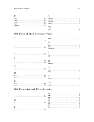 Appendix D: Indexes 161
T
test . . . . . . . . . . . . . . . . . . . . . . . . . . . . . . . . . . . . . . . . . . 45
times . . . . . . . . . . . . . . . . . . . . . . . . . . . . . . . . . . . . . . . . . 46
trap . . . . . . . . . . . . . . . . . . . . . . . . . . . . . . . . . . . . . . . . . . 47
type . . . . . . . . . . . . . . . . . . . . . . . . . . . . . . . . . . . . . . . . . . 56
typeset . . . . . . . . . . . . . . . . . . . . . . . . . . . . . . . . . . . . . . . 57
U
ulimit . . . . . . . . . . . . . . . . . . . . . . . . . . . . . . . . . . . . . . . . 57
umask . . . . . . . . . . . . . . . . . . . . . . . . . . . . . . . . . . . . . . . . . 47
unalias . . . . . . . . . . . . . . . . . . . . . . . . . . . . . . . . . . . . . . . 58
unset . . . . . . . . . . . . . . . . . . . . . . . . . . . . . . . . . . . . . . . . . 48
W
wait . . . . . . . . . . . . . . . . . . . . . . . . . . . . . . . . . . . . . . . . . . 99
D.2 Index of Shell Reserved Words
!
! . . . . . . . . . . . . . . . . . . . . . . . . . . . . . . . . . . . . . . . . . . . . . . . 8
[
[[. . . . . . . . . . . . . . . . . . . . . . . . . . . . . . . . . . . . . . . . . . . . . 12
]
]]. . . . . . . . . . . . . . . . . . . . . . . . . . . . . . . . . . . . . . . . . . . . . 12
|
{ . . . . . . . . . . . . . . . . . . . . . . . . . . . . . . . . . . . . . . . . . . . . . . 14
} . . . . . . . . . . . . . . . . . . . . . . . . . . . . . . . . . . . . . . . . . . . . . . 14
C
case . . . . . . . . . . . . . . . . . . . . . . . . . . . . . . . . . . . . . . . . . . 11
D
do. . . . . . . . . . . . . . . . . . . . . . . . . . . . . . . . . . . . . . . . . . . . . 10
done . . . . . . . . . . . . . . . . . . . . . . . . . . . . . . . . . . . . . . . . . . 10
E
elif . . . . . . . . . . . . . . . . . . . . . . . . . . . . . . . . . . . . . . . . . . 10
else . . . . . . . . . . . . . . . . . . . . . . . . . . . . . . . . . . . . . . . . . . 10
esac . . . . . . . . . . . . . . . . . . . . . . . . . . . . . . . . . . . . . . . . . . 11
F
fi. . . . . . . . . . . . . . . . . . . . . . . . . . . . . . . . . . . . . . . . . . . . . 10
for. . . . . . . . . . . . . . . . . . . . . . . . . . . . . . . . . . . . . . . . . . . . 10
function . . . . . . . . . . . . . . . . . . . . . . . . . . . . . . . . . . . . . . 17
I
if. . . . . . . . . . . . . . . . . . . . . . . . . . . . . . . . . . . . . . . . . . . . . 10
in. . . . . . . . . . . . . . . . . . . . . . . . . . . . . . . . . . . . . . . . . . . . . 11
S
select . . . . . . . . . . . . . . . . . . . . . . . . . . . . . . . . . . . . . . . . 12
T
then . . . . . . . . . . . . . . . . . . . . . . . . . . . . . . . . . . . . . . . . . . 10
time. . . . . . . . . . . . . . . . . . . . . . . . . . . . . . . . . . . . . . . . . . . . 8
U
until . . . . . . . . . . . . . . . . . . . . . . . . . . . . . . . . . . . . . . . . . 10
W
while . . . . . . . . . . . . . . . . . . . . . . . . . . . . . . . . . . . . . . . . . 10
D.3 Parameter and Variable Index
!
! . . . . . . . . . . . . . . . . . . . . . . . . . . . . . . . . . . . . . . . . . . . . . . 20
#
# . . . . . . . . . . . . . . . . . . . . . . . . . . . . . . . . . . . . . . . . . . . . . . 20
$
$ . . . . . . . . . . . . . . . . . . . . . . . . . . . . . . . . . . . . . . . . . . . . . . 20
$!. . . . . . . . . . . . . . . . . . . . . . . . . . . . . . . . . . . . . . . . . . . . . 20
$#. . . . . . . . . . . . . . . . . . . . . . . . . . . . . . . . . . . . . . . . . . . . . 20
$$. . . . . . . . . . . . . . . . . . . . . . . . . . . . . . . . . . . . . . . . . . . . . 20
$*. . . . . . . . . . . . . . . . . . . . . . . . . . . . . . . . . . . . . . . . . . . . . 20
$-. . . . . . . . . . . . . . . . . . . . . . . . . . . . . . . . . . . . . . . . . . . . . 20
$?. . . . . . . . . . . . . . . . . . . . . . . . . . . . . . . . . . . . . . . . . . . . . 20
$@. . . . . . . . . . . . . . . . . . . . . . . . . . . . . . . . . . . . . . . . . . . . . 20
$_. . . . . . . . . . . . . . . . . . . . . . . . . . . . . . . . . . . . . . . . . . . . . 20
$0. . . . . . . . . . . . . . . . . . . . . . . . . . . . . . . . . . . . . . . . . . . . . 20
 