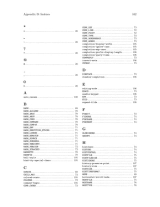 Appendix D: Indexes 162
*
* . . . . . . . . . . . . . . . . . . . . . . . . . . . . . . . . . . . . . . . . . . . . . . 20
-
- . . . . . . . . . . . . . . . . . . . . . . . . . . . . . . . . . . . . . . . . . . . . . . 20
?
? . . . . . . . . . . . . . . . . . . . . . . . . . . . . . . . . . . . . . . . . . . . . . . 20
@
@ . . . . . . . . . . . . . . . . . . . . . . . . . . . . . . . . . . . . . . . . . . . . . . 20
_ . . . . . . . . . . . . . . . . . . . . . . . . . . . . . . . . . . . . . . . . . . . . . . 20
0
0 . . . . . . . . . . . . . . . . . . . . . . . . . . . . . . . . . . . . . . . . . . . . . . 20
A
auto_resume . . . . . . . . . . . . . . . . . . . . . . . . . . . . . . . . . 100
B
BASH . . . . . . . . . . . . . . . . . . . . . . . . . . . . . . . . . . . . . . . . . . 69
BASH_ALIASES . . . . . . . . . . . . . . . . . . . . . . . . . . . . . . . . . 70
BASH_ARGC. . . . . . . . . . . . . . . . . . . . . . . . . . . . . . . . . . . . . 70
BASH_ARGV. . . . . . . . . . . . . . . . . . . . . . . . . . . . . . . . . . . . . 70
BASH_CMDS. . . . . . . . . . . . . . . . . . . . . . . . . . . . . . . . . . . . . 70
BASH_COMMAND . . . . . . . . . . . . . . . . . . . . . . . . . . . . . . . . . 70
BASH_COMPAT . . . . . . . . . . . . . . . . . . . . . . . . . . . . . . . . . . 70
BASH_ENV . . . . . . . . . . . . . . . . . . . . . . . . . . . . . . . . . . . . . . 71
BASH_EXECUTION_STRING . . . . . . . . . . . . . . . . . . . . . . . 71
BASH_LINENO . . . . . . . . . . . . . . . . . . . . . . . . . . . . . . . . . . 71
BASH_REMATCH . . . . . . . . . . . . . . . . . . . . . . . . . . . . . . . . . 71
BASH_SOURCE . . . . . . . . . . . . . . . . . . . . . . . . . . . . . . . . . . 71
BASH_SUBSHELL . . . . . . . . . . . . . . . . . . . . . . . . . . . . . . . . 71
BASH_VERSINFO . . . . . . . . . . . . . . . . . . . . . . . . . . . . . . . . 71
BASH_VERSION . . . . . . . . . . . . . . . . . . . . . . . . . . . . . . . . . 72
BASH_XTRACEFD . . . . . . . . . . . . . . . . . . . . . . . . . . . . . . . . 72
BASHOPTS . . . . . . . . . . . . . . . . . . . . . . . . . . . . . . . . . . . . . . 70
BASHPID . . . . . . . . . . . . . . . . . . . . . . . . . . . . . . . . . . . . . . . 70
bell-style . . . . . . . . . . . . . . . . . . . . . . . . . . . . . . . . . . 105
bind-tty-special-chars. . . . . . . . . . . . . . . . . . . . . 105
C
CDPATH . . . . . . . . . . . . . . . . . . . . . . . . . . . . . . . . . . . . . . . . 69
CHILD_MAX. . . . . . . . . . . . . . . . . . . . . . . . . . . . . . . . . . . . . 72
colored-stats . . . . . . . . . . . . . . . . . . . . . . . . . . . . . . . 105
COLUMNS . . . . . . . . . . . . . . . . . . . . . . . . . . . . . . . . . . . . . . . 72
comment-begin . . . . . . . . . . . . . . . . . . . . . . . . . . . . . . . 105
COMP_CWORD. . . . . . . . . . . . . . . . . . . . . . . . . . . . . . . . . . . . 72
COMP_KEY . . . . . . . . . . . . . . . . . . . . . . . . . . . . . . . . . . . . . . 73
COMP_LINE. . . . . . . . . . . . . . . . . . . . . . . . . . . . . . . . . . . . . 72
COMP_POINT. . . . . . . . . . . . . . . . . . . . . . . . . . . . . . . . . . . . 72
COMP_TYPE. . . . . . . . . . . . . . . . . . . . . . . . . . . . . . . . . . . . . 73
COMP_WORDBREAKS . . . . . . . . . . . . . . . . . . . . . . . . . . . . . . 73
COMP_WORDS. . . . . . . . . . . . . . . . . . . . . . . . . . . . . . . . . . . . 73
completion-display-width . . . . . . . . . . . . . . . . . . 105
completion-ignore-case. . . . . . . . . . . . . . . . . . . . . 105
completion-map-case . . . . . . . . . . . . . . . . . . . . . . . . 105
completion-prefix-display-length . . . . . . . . . 106
completion-query-items. . . . . . . . . . . . . . . . . . . . . 106
COMPREPLY. . . . . . . . . . . . . . . . . . . . . . . . . . . . . . . . . . . . . 73
convert-meta . . . . . . . . . . . . . . . . . . . . . . . . . . . . . . . . 106
COPROC . . . . . . . . . . . . . . . . . . . . . . . . . . . . . . . . . . . . . . . . 73
D
DIRSTACK . . . . . . . . . . . . . . . . . . . . . . . . . . . . . . . . . . . . . . 73
disable-completion . . . . . . . . . . . . . . . . . . . . . . . . . 106
E
editing-mode . . . . . . . . . . . . . . . . . . . . . . . . . . . . . . . . 106
EMACS . . . . . . . . . . . . . . . . . . . . . . . . . . . . . . . . . . . . . . . . . 73
enable-keypad . . . . . . . . . . . . . . . . . . . . . . . . . . . . . . . 106
ENV. . . . . . . . . . . . . . . . . . . . . . . . . . . . . . . . . . . . . . . . . . . . 73
EUID . . . . . . . . . . . . . . . . . . . . . . . . . . . . . . . . . . . . . . . . . . 73
expand-tilde . . . . . . . . . . . . . . . . . . . . . . . . . . . . . . . . 106
F
FCEDIT . . . . . . . . . . . . . . . . . . . . . . . . . . . . . . . . . . . . . . . . 73
FIGNORE . . . . . . . . . . . . . . . . . . . . . . . . . . . . . . . . . . . . . . . 74
FUNCNAME . . . . . . . . . . . . . . . . . . . . . . . . . . . . . . . . . . . . . . 74
FUNCNEST . . . . . . . . . . . . . . . . . . . . . . . . . . . . . . . . . . . . . . 74
G
GLOBIGNORE. . . . . . . . . . . . . . . . . . . . . . . . . . . . . . . . . . . . 74
GROUPS . . . . . . . . . . . . . . . . . . . . . . . . . . . . . . . . . . . . . . . . 74
H
histchars. . . . . . . . . . . . . . . . . . . . . . . . . . . . . . . . . . . . . 74
HISTCMD . . . . . . . . . . . . . . . . . . . . . . . . . . . . . . . . . . . . . . . 74
HISTCONTROL . . . . . . . . . . . . . . . . . . . . . . . . . . . . . . . . . . 74
HISTFILE . . . . . . . . . . . . . . . . . . . . . . . . . . . . . . . . . . . . . . 75
HISTFILESIZE . . . . . . . . . . . . . . . . . . . . . . . . . . . . . . . . . 75
HISTIGNORE. . . . . . . . . . . . . . . . . . . . . . . . . . . . . . . . . . . . 75
history-preserve-point. . . . . . . . . . . . . . . . . . . . . 107
history-size . . . . . . . . . . . . . . . . . . . . . . . . . . . . . . . . 107
HISTSIZE . . . . . . . . . . . . . . . . . . . . . . . . . . . . . . . . . . . . . . 75
HISTTIMEFORMAT . . . . . . . . . . . . . . . . . . . . . . . . . . . . . . . 75
HOME . . . . . . . . . . . . . . . . . . . . . . . . . . . . . . . . . . . . . . . . . . 69
horizontal-scroll-mode. . . . . . . . . . . . . . . . . . . . . 107
HOSTFILE . . . . . . . . . . . . . . . . . . . . . . . . . . . . . . . . . . . . . . 75
HOSTNAME . . . . . . . . . . . . . . . . . . . . . . . . . . . . . . . . . . . . . . 76
HOSTTYPE . . . . . . . . . . . . . . . . . . . . . . . . . . . . . . . . . . . . . . 76
 
