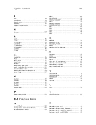 Appendix D: Indexes 163
I
IFS. . . . . . . . . . . . . . . . . . . . . . . . . . . . . . . . . . . . . . . . . . . . 69
IGNOREEOF. . . . . . . . . . . . . . . . . . . . . . . . . . . . . . . . . . . . . 76
input-meta . . . . . . . . . . . . . . . . . . . . . . . . . . . . . . . . . . 107
INPUTRC . . . . . . . . . . . . . . . . . . . . . . . . . . . . . . . . . . . . . . . 76
isearch-terminators . . . . . . . . . . . . . . . . . . . . . . . . 107
K
keymap . . . . . . . . . . . . . . . . . . . . . . . . . . . . . . . . . . . . . . . 107
L
LANG . . . . . . . . . . . . . . . . . . . . . . . . . . . . . . . . . . . . . . . . . . 76
LC_ALL . . . . . . . . . . . . . . . . . . . . . . . . . . . . . . . . . . . . . . . . 76
LC_COLLATE. . . . . . . . . . . . . . . . . . . . . . . . . . . . . . . . . . . . 76
LC_CTYPE . . . . . . . . . . . . . . . . . . . . . . . . . . . . . . . . . . . . . . 76
LC_MESSAGES . . . . . . . . . . . . . . . . . . . . . . . . . . . . . . . . 7, 76
LC_NUMERIC. . . . . . . . . . . . . . . . . . . . . . . . . . . . . . . . . . . . 76
LINENO . . . . . . . . . . . . . . . . . . . . . . . . . . . . . . . . . . . . . . . . 76
LINES . . . . . . . . . . . . . . . . . . . . . . . . . . . . . . . . . . . . . . . . . 76
M
MACHTYPE . . . . . . . . . . . . . . . . . . . . . . . . . . . . . . . . . . . . . . 76
MAIL . . . . . . . . . . . . . . . . . . . . . . . . . . . . . . . . . . . . . . . . . . 69
MAILCHECK. . . . . . . . . . . . . . . . . . . . . . . . . . . . . . . . . . . . . 77
MAILPATH . . . . . . . . . . . . . . . . . . . . . . . . . . . . . . . . . . . . . . 69
MAPFILE . . . . . . . . . . . . . . . . . . . . . . . . . . . . . . . . . . . . . . . 77
mark-modified-lines . . . . . . . . . . . . . . . . . . . . . . . . 108
mark-symlinked-directories . . . . . . . . . . . . . . . . 108
match-hidden-files . . . . . . . . . . . . . . . . . . . . . . . . . 108
menu-complete-display-prefix. . . . . . . . . . . . . . 108
meta-flag. . . . . . . . . . . . . . . . . . . . . . . . . . . . . . . . . . . . 107
O
OLDPWD . . . . . . . . . . . . . . . . . . . . . . . . . . . . . . . . . . . . . . . . 77
OPTARG . . . . . . . . . . . . . . . . . . . . . . . . . . . . . . . . . . . . . . . . 69
OPTERR . . . . . . . . . . . . . . . . . . . . . . . . . . . . . . . . . . . . . . . . 77
OPTIND . . . . . . . . . . . . . . . . . . . . . . . . . . . . . . . . . . . . . . . . 69
OSTYPE . . . . . . . . . . . . . . . . . . . . . . . . . . . . . . . . . . . . . . . . 77
output-meta . . . . . . . . . . . . . . . . . . . . . . . . . . . . . . . . . 108
P
page-completions. . . . . . . . . . . . . . . . . . . . . . . . . . . . 108
PATH . . . . . . . . . . . . . . . . . . . . . . . . . . . . . . . . . . . . . . . . . . 69
PIPESTATUS. . . . . . . . . . . . . . . . . . . . . . . . . . . . . . . . . . . . 77
POSIXLY_CORRECT . . . . . . . . . . . . . . . . . . . . . . . . . . . . . . 77
PPID . . . . . . . . . . . . . . . . . . . . . . . . . . . . . . . . . . . . . . . . . . 77
PROMPT_COMMAND . . . . . . . . . . . . . . . . . . . . . . . . . . . . . . . 77
PROMPT_DIRTRIM . . . . . . . . . . . . . . . . . . . . . . . . . . . . . . . 77
PS1. . . . . . . . . . . . . . . . . . . . . . . . . . . . . . . . . . . . . . . . . . . . 69
PS2. . . . . . . . . . . . . . . . . . . . . . . . . . . . . . . . . . . . . . . . . . . . 69
PS3. . . . . . . . . . . . . . . . . . . . . . . . . . . . . . . . . . . . . . . . . . . . 77
PS4. . . . . . . . . . . . . . . . . . . . . . . . . . . . . . . . . . . . . . . . . . . . 77
PWD. . . . . . . . . . . . . . . . . . . . . . . . . . . . . . . . . . . . . . . . . . . . 77
R
RANDOM . . . . . . . . . . . . . . . . . . . . . . . . . . . . . . . . . . . . . . . . 77
READLINE_LINE . . . . . . . . . . . . . . . . . . . . . . . . . . . . . . . . 78
READLINE_POINT . . . . . . . . . . . . . . . . . . . . . . . . . . . . . . . 78
REPLY . . . . . . . . . . . . . . . . . . . . . . . . . . . . . . . . . . . . . . . . . 78
revert-all-at-newline . . . . . . . . . . . . . . . . . . . . . . 108
S
SECONDS . . . . . . . . . . . . . . . . . . . . . . . . . . . . . . . . . . . . . . . 78
SHELL . . . . . . . . . . . . . . . . . . . . . . . . . . . . . . . . . . . . . . . . . 78
SHELLOPTS. . . . . . . . . . . . . . . . . . . . . . . . . . . . . . . . . . . . . 78
SHLVL . . . . . . . . . . . . . . . . . . . . . . . . . . . . . . . . . . . . . . . . . 78
show-all-if-ambiguous . . . . . . . . . . . . . . . . . . . . . . 109
show-all-if-unmodified. . . . . . . . . . . . . . . . . . . . . 109
show-mode-in-prompt . . . . . . . . . . . . . . . . . . . . . . . . 109
skip-completed-text . . . . . . . . . . . . . . . . . . . . . . . . 109
T
TEXTDOMAIN. . . . . . . . . . . . . . . . . . . . . . . . . . . . . . . . . . . . . 7
TEXTDOMAINDIR . . . . . . . . . . . . . . . . . . . . . . . . . . . . . . . . . 7
TIMEFORMAT. . . . . . . . . . . . . . . . . . . . . . . . . . . . . . . . . . . . 78
TMOUT . . . . . . . . . . . . . . . . . . . . . . . . . . . . . . . . . . . . . . . . . 79
TMPDIR . . . . . . . . . . . . . . . . . . . . . . . . . . . . . . . . . . . . . . . . 79
U
UID. . . . . . . . . . . . . . . . . . . . . . . . . . . . . . . . . . . . . . . . . . . . 79
V
visible-stats . . . . . . . . . . . . . . . . . . . . . . . . . . . . . . . 109
D.4 Function Index
A
abort (C-g). . . . . . . . . . . . . . . . . . . . . . . . . . . . . . . . . . 122
accept-line (Newline or Return) . . . . . . . . . . . 116
alias-expand-line () . . . . . . . . . . . . . . . . . . . . . . . 124
B
backward-char (C-b) . . . . . . . . . . . . . . . . . . . . . . . . 115
backward-delete-char (Rubout) . . . . . . . . . . . . . 117
backward-kill-line (C-x Rubout) . . . . . . . . . . . 118
backward-kill-word (M-DEL) . . . . . . . . . . . . . . . . 119
 