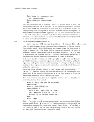 Chapter 3: Basic Shell Features 11
[elif more-test-commands; then
more-consequents;]
[else alternate-consequents;]
fi
The test-commands list is executed, and if its return status is zero, the
consequent-commands list is executed. If test-commands returns a non-zero
status, each elif list is executed in turn, and if its exit status is zero, the
corresponding more-consequents is executed and the command completes. If
‘else alternate-consequents’ is present, and the final command in the final
if or elif clause has a non-zero exit status, then alternate-consequents is
executed. The return status is the exit status of the last command executed,
or zero if no condition tested true.
case The syntax of the case command is:
case word in [ [(] pattern [| pattern]...) command-list ;;]... esac
case will selectively execute the command-list corresponding to the first pattern
that matches word. If the shell option nocasematch (see the description of
shopt in Section 4.3.2 [The Shopt Builtin], page 62) is enabled, the match is
performed without regard to the case of alphabetic characters. The ‘|’ is used
to separate multiple patterns, and the ‘)’ operator terminates a pattern list. A
list of patterns and an associated command-list is known as a clause.
Each clause must be terminated with ‘;;’, ‘;&’, or ‘;;&’. The word under-
goes tilde expansion, parameter expansion, command substitution, arithmetic
expansion, and quote removal before matching is attempted. Each pattern
undergoes tilde expansion, parameter expansion, command substitution, and
arithmetic expansion.
There may be an arbitrary number of case clauses, each terminated by a ‘;;’,
‘;&’, or ‘;;&’. The first pattern that matches determines the command-list that
is executed. It’s a common idiom to use ‘*’ as the final pattern to define the
default case, since that pattern will always match.
Here is an example using case in a script that could be used to describe one
interesting feature of an animal:
echo -n "Enter the name of an animal: "
read ANIMAL
echo -n "The $ANIMAL has "
case $ANIMAL in
horse | dog | cat) echo -n "four";;
man | kangaroo ) echo -n "two";;
*) echo -n "an unknown number of";;
esac
echo " legs."
If the ‘;;’ operator is used, no subsequent matches are attempted after the first
pattern match. Using ‘;&’ in place of ‘;;’ causes execution to continue with the
command-list associated with the next clause, if any. Using ‘;;&’ in place of
‘;;’ causes the shell to test the patterns in the next clause, if any, and execute
any associated command-list on a successful match.
 