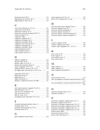 Appendix D: Indexes 164
backward-word (M-b) . . . . . . . . . . . . . . . . . . . . . . . . 115
beginning-of-history (M-<) . . . . . . . . . . . . . . . . 116
beginning-of-line (C-a) . . . . . . . . . . . . . . . . . . . . 115
C
call-last-kbd-macro (C-x e). . . . . . . . . . . . . . . . 121
capitalize-word (M-c) . . . . . . . . . . . . . . . . . . . . . . 118
character-search (C-]) . . . . . . . . . . . . . . . . . . . . . 122
character-search-backward (M-C-]) . . . . . . . . 122
clear-screen (C-l). . . . . . . . . . . . . . . . . . . . . . . . . . 115
complete (TAB) . . . . . . . . . . . . . . . . . . . . . . . . . . . . . . 120
complete-command (M-!) . . . . . . . . . . . . . . . . . . . . . 121
complete-filename (M-/) . . . . . . . . . . . . . . . . . . . . 120
complete-hostname (M-@) . . . . . . . . . . . . . . . . . . . . 121
complete-into-braces (M-{) . . . . . . . . . . . . . . . . 121
complete-username (M-~) . . . . . . . . . . . . . . . . . . . . 121
complete-variable (M-$) . . . . . . . . . . . . . . . . . . . . 121
copy-backward-word () . . . . . . . . . . . . . . . . . . . . . . 119
copy-forward-word () . . . . . . . . . . . . . . . . . . . . . . . 119
copy-region-as-kill () . . . . . . . . . . . . . . . . . . . . . 119
D
dabbrev-expand () . . . . . . . . . . . . . . . . . . . . . . . . . . . 121
delete-char (C-d) . . . . . . . . . . . . . . . . . . . . . . . . . . . 117
delete-char-or-list () . . . . . . . . . . . . . . . . . . . . . 120
delete-horizontal-space () . . . . . . . . . . . . . . . . 119
digit-argument (M-0, M-1, ... M--) . . . . . . . . 119
display-shell-version (C-x C-v) . . . . . . . . . . . 123
do-uppercase-version (M-a, M-b, M-x, ...)
. . . . . . . . . . . . . . . . . . . . . . . . . . . . . . . . . . . . . . . . . 122
downcase-word (M-l) . . . . . . . . . . . . . . . . . . . . . . . . 118
dump-functions () . . . . . . . . . . . . . . . . . . . . . . . . . . . 123
dump-macros () . . . . . . . . . . . . . . . . . . . . . . . . . . . . . . 123
dump-variables () . . . . . . . . . . . . . . . . . . . . . . . . . . . 123
dynamic-complete-history (M-TAB). . . . . . . . . . 121
E
edit-and-execute-command (C-xC-e) . . . . . . . . 124
end-kbd-macro (C-x )). . . . . . . . . . . . . . . . . . . . . . . 121
end-of-file (usually C-d) . . . . . . . . . . . . . . . . . . 117
end-of-history (M->) . . . . . . . . . . . . . . . . . . . . . . . 116
end-of-line (C-e) . . . . . . . . . . . . . . . . . . . . . . . . . . . 115
exchange-point-and-mark (C-x C-x) . . . . . . . . . 122
F
forward-backward-delete-char (). . . . . . . . . . . 117
forward-char (C-f). . . . . . . . . . . . . . . . . . . . . . . . . . 115
forward-search-history (C-s) . . . . . . . . . . . . . . 116
forward-word (M-f). . . . . . . . . . . . . . . . . . . . . . . . . . 115
G
glob-complete-word (M-g). . . . . . . . . . . . . . . . . . . 123
glob-expand-word (C-x *) . . . . . . . . . . . . . . . . . . . 123
glob-list-expansions (C-x g). . . . . . . . . . . . . . . 123
H
history-and-alias-expand-line (). . . . . . . . . . 124
history-expand-line (M-^). . . . . . . . . . . . . . . . . . 123
history-search-backward () . . . . . . . . . . . . . . . . 116
history-search-forward (). . . . . . . . . . . . . . . . . . 116
history-substr-search-backward () . . . . . . . . 117
history-substr-search-forward (). . . . . . . . . . 116
I
insert-comment (M-#) . . . . . . . . . . . . . . . . . . . . . . . 123
insert-completions (M-*). . . . . . . . . . . . . . . . . . . 120
insert-last-argument (M-. or M-_) . . . . . . . . . 124
K
kill-line (C-k) . . . . . . . . . . . . . . . . . . . . . . . . . . . . . 118
kill-region () . . . . . . . . . . . . . . . . . . . . . . . . . . . . . . 119
kill-whole-line (). . . . . . . . . . . . . . . . . . . . . . . . . . 118
kill-word (M-d) . . . . . . . . . . . . . . . . . . . . . . . . . . . . . 118
M
magic-space () . . . . . . . . . . . . . . . . . . . . . . . . . . . . . . 124
menu-complete () . . . . . . . . . . . . . . . . . . . . . . . . . . . . 120
menu-complete-backward (). . . . . . . . . . . . . . . . . . 120
N
next-history (C-n). . . . . . . . . . . . . . . . . . . . . . . . . . 116
non-incremental-forward-search-history (M-n)
. . . . . . . . . . . . . . . . . . . . . . . . . . . . . . . . . . . . . . . . . 116
non-incremental-reverse-search-history (M-p)
. . . . . . . . . . . . . . . . . . . . . . . . . . . . . . . . . . . . . . . . . 116
O
operate-and-get-next (C-o) . . . . . . . . . . . . . . . . 124
overwrite-mode (). . . . . . . . . . . . . . . . . . . . . . . . . . . 118
P
possible-command-completions (C-x !) . . . . . 121
possible-completions (M-?) . . . . . . . . . . . . . . . . 120
possible-filename-completions (C-x /) . . . . 120
possible-hostname-completions (C-x @) . . . . 121
possible-username-completions (C-x ~) . . . . 121
possible-variable-completions (C-x $) . . . . 121
prefix-meta (ESC). . . . . . . . . . . . . . . . . . . . . . . . . . . 122
previous-history (C-p) . . . . . . . . . . . . . . . . . . . . . 116
print-last-kbd-macro () . . . . . . . . . . . . . . . . . . . . 122
 