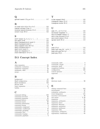 Appendix D: Indexes 165
Q
quoted-insert (C-q or C-v) . . . . . . . . . . . . . . . . . 117
R
re-read-init-file (C-x C-r). . . . . . . . . . . . . . . . 122
redraw-current-line () . . . . . . . . . . . . . . . . . . . . . 115
reverse-search-history (C-r) . . . . . . . . . . . . . . 116
revert-line (M-r) . . . . . . . . . . . . . . . . . . . . . . . . . . . 122
S
self-insert (a, b, A, 1, !, ...). . . . . . . . . . . . 118
set-mark (C-@) . . . . . . . . . . . . . . . . . . . . . . . . . . . . . . 122
shell-backward-kill-word () . . . . . . . . . . . . . . . 119
shell-backward-word () . . . . . . . . . . . . . . . . . . . . . 115
shell-expand-line (M-C-e). . . . . . . . . . . . . . . . . . 123
shell-forward-word () . . . . . . . . . . . . . . . . . . . . . . 115
shell-kill-word (). . . . . . . . . . . . . . . . . . . . . . . . . . 119
skip-csi-sequence () . . . . . . . . . . . . . . . . . . . . . . . 122
start-kbd-macro (C-x () . . . . . . . . . . . . . . . . . . . . 121
T
tilde-expand (M-&). . . . . . . . . . . . . . . . . . . . . . . . . . 122
transpose-chars (C-t) . . . . . . . . . . . . . . . . . . . . . . 118
transpose-words (M-t) . . . . . . . . . . . . . . . . . . . . . . 118
U
undo (C-_ or C-x C-u) . . . . . . . . . . . . . . . . . . . . . . . 122
universal-argument () . . . . . . . . . . . . . . . . . . . . . . 119
unix-filename-rubout () . . . . . . . . . . . . . . . . . . . . 119
unix-line-discard (C-u) . . . . . . . . . . . . . . . . . . . . 118
unix-word-rubout (C-w) . . . . . . . . . . . . . . . . . . . . . 119
upcase-word (M-u). . . . . . . . . . . . . . . . . . . . . . . . . . . 118
Y
yank (C-y) . . . . . . . . . . . . . . . . . . . . . . . . . . . . . . . . . . . 119
yank-last-arg (M-. or M-_) . . . . . . . . . . . . . . . . . 117
yank-nth-arg (M-C-y) . . . . . . . . . . . . . . . . . . . . . . . 117
yank-pop (M-y) . . . . . . . . . . . . . . . . . . . . . . . . . . . . . . 119
D.5 Concept Index
A
alias expansion . . . . . . . . . . . . . . . . . . . . . . . . . . . . . . . . 88
arithmetic evaluation . . . . . . . . . . . . . . . . . . . . . . . . . . 87
arithmetic expansion . . . . . . . . . . . . . . . . . . . . . . . . . . 29
arithmetic, shell . . . . . . . . . . . . . . . . . . . . . . . . . . . . . . . 87
arrays . . . . . . . . . . . . . . . . . . . . . . . . . . . . . . . . . . . . . . . . . 89
B
background. . . . . . . . . . . . . . . . . . . . . . . . . . . . . . . . . . . . 97
Bash configuration . . . . . . . . . . . . . . . . . . . . . . . . . . . 138
Bash installation . . . . . . . . . . . . . . . . . . . . . . . . . . . . . 138
Bourne shell . . . . . . . . . . . . . . . . . . . . . . . . . . . . . . . . . . . . 5
brace expansion . . . . . . . . . . . . . . . . . . . . . . . . . . . . . . . 21
builtin. . . . . . . . . . . . . . . . . . . . . . . . . . . . . . . . . . . . . . . . . . 3
C
command editing . . . . . . . . . . . . . . . . . . . . . . . . . . . . . 102
command execution . . . . . . . . . . . . . . . . . . . . . . . . . . . 36
command expansion . . . . . . . . . . . . . . . . . . . . . . . . . . . 35
command history . . . . . . . . . . . . . . . . . . . . . . . . . . . . . 133
command search. . . . . . . . . . . . . . . . . . . . . . . . . . . . . . . 36
command substitution . . . . . . . . . . . . . . . . . . . . . . . . . 28
command timing. . . . . . . . . . . . . . . . . . . . . . . . . . . . . . . . 8
commands, compound . . . . . . . . . . . . . . . . . . . . . . . . . . 9
commands, conditional . . . . . . . . . . . . . . . . . . . . . . . . 10
commands, grouping. . . . . . . . . . . . . . . . . . . . . . . . . . . 14
commands, lists. . . . . . . . . . . . . . . . . . . . . . . . . . . . . . . . . 9
commands, looping . . . . . . . . . . . . . . . . . . . . . . . . . . . . 10
commands, pipelines . . . . . . . . . . . . . . . . . . . . . . . . . . . . 8
commands, shell . . . . . . . . . . . . . . . . . . . . . . . . . . . . . . . . 8
commands, simple . . . . . . . . . . . . . . . . . . . . . . . . . . . . . . 8
comments, shell. . . . . . . . . . . . . . . . . . . . . . . . . . . . . . . . . 7
completion builtins . . . . . . . . . . . . . . . . . . . . . . . . . . . 126
configuration . . . . . . . . . . . . . . . . . . . . . . . . . . . . . . . . . 138
control operator . . . . . . . . . . . . . . . . . . . . . . . . . . . . . . . . 3
coprocess . . . . . . . . . . . . . . . . . . . . . . . . . . . . . . . . . . . . . . 15
D
directory stack . . . . . . . . . . . . . . . . . . . . . . . . . . . . . . . . 90
E
editing command lines . . . . . . . . . . . . . . . . . . . . . . . . 102
environment . . . . . . . . . . . . . . . . . . . . . . . . . . . . . . . . . . . 37
evaluation, arithmetic . . . . . . . . . . . . . . . . . . . . . . . . . 87
event designators . . . . . . . . . . . . . . . . . . . . . . . . . . . . . 135
execution environment . . . . . . . . . . . . . . . . . . . . . . . . . 36
exit status . . . . . . . . . . . . . . . . . . . . . . . . . . . . . . . . . . 3, 38
expansion . . . . . . . . . . . . . . . . . . . . . . . . . . . . . . . . . . . . . 21
expansion, arithmetic . . . . . . . . . . . . . . . . . . . . . . . . . . 29
expansion, brace. . . . . . . . . . . . . . . . . . . . . . . . . . . . . . . 21
expansion, filename . . . . . . . . . . . . . . . . . . . . . . . . . . . . 30
expansion, parameter . . . . . . . . . . . . . . . . . . . . . . . . . . 23
expansion, pathname . . . . . . . . . . . . . . . . . . . . . . . . . . 30
expansion, tilde. . . . . . . . . . . . . . . . . . . . . . . . . . . . . . . . 22
expressions, arithmetic. . . . . . . . . . . . . . . . . . . . . . . . . 87
expressions, conditional . . . . . . . . . . . . . . . . . . . . . . . . 85
 
