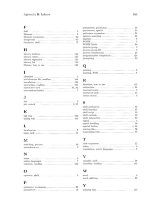 Appendix D: Indexes 166
F
field . . . . . . . . . . . . . . . . . . . . . . . . . . . . . . . . . . . . . . . . . . . . 3
filename . . . . . . . . . . . . . . . . . . . . . . . . . . . . . . . . . . . . . . . . 3
filename expansion . . . . . . . . . . . . . . . . . . . . . . . . . . . . 30
foreground . . . . . . . . . . . . . . . . . . . . . . . . . . . . . . . . . . . . 97
functions, shell . . . . . . . . . . . . . . . . . . . . . . . . . . . . . . . . 17
H
history builtins . . . . . . . . . . . . . . . . . . . . . . . . . . . . . . . 133
history events . . . . . . . . . . . . . . . . . . . . . . . . . . . . . . . . 135
history expansion. . . . . . . . . . . . . . . . . . . . . . . . . . . . . 135
history list . . . . . . . . . . . . . . . . . . . . . . . . . . . . . . . . . . . 133
History, how to use . . . . . . . . . . . . . . . . . . . . . . . . . . . 132
I
identifier . . . . . . . . . . . . . . . . . . . . . . . . . . . . . . . . . . . . . . . 3
initialization file, readline . . . . . . . . . . . . . . . . . . . . . 104
installation . . . . . . . . . . . . . . . . . . . . . . . . . . . . . . . . . . . 138
interaction, readline . . . . . . . . . . . . . . . . . . . . . . . . . . 101
interactive shell . . . . . . . . . . . . . . . . . . . . . . . . . . . . 81, 83
internationalization . . . . . . . . . . . . . . . . . . . . . . . . . . . . . 7
J
job . . . . . . . . . . . . . . . . . . . . . . . . . . . . . . . . . . . . . . . . . . . . . 3
job control . . . . . . . . . . . . . . . . . . . . . . . . . . . . . . . . . . 3, 97
K
kill ring . . . . . . . . . . . . . . . . . . . . . . . . . . . . . . . . . . . . . . 103
killing text . . . . . . . . . . . . . . . . . . . . . . . . . . . . . . . . . . . 103
L
localization . . . . . . . . . . . . . . . . . . . . . . . . . . . . . . . . . . . . . 7
login shell . . . . . . . . . . . . . . . . . . . . . . . . . . . . . . . . . . . . . 81
M
matching, pattern . . . . . . . . . . . . . . . . . . . . . . . . . . . . . 30
metacharacter . . . . . . . . . . . . . . . . . . . . . . . . . . . . . . . . . . 3
N
name . . . . . . . . . . . . . . . . . . . . . . . . . . . . . . . . . . . . . . . . . . . 3
native languages . . . . . . . . . . . . . . . . . . . . . . . . . . . . . . . . 7
notation, readline. . . . . . . . . . . . . . . . . . . . . . . . . . . . . 102
O
operator, shell . . . . . . . . . . . . . . . . . . . . . . . . . . . . . . . . . . 3
P
parameter expansion. . . . . . . . . . . . . . . . . . . . . . . . . . . 23
parameters . . . . . . . . . . . . . . . . . . . . . . . . . . . . . . . . . . . . 18
parameters, positional . . . . . . . . . . . . . . . . . . . . . . . . . 19
parameters, special . . . . . . . . . . . . . . . . . . . . . . . . . . . . 20
pathname expansion . . . . . . . . . . . . . . . . . . . . . . . . . . . 30
pattern matching . . . . . . . . . . . . . . . . . . . . . . . . . . . . . . 30
pipeline . . . . . . . . . . . . . . . . . . . . . . . . . . . . . . . . . . . . . . . . 8
POSIX . . . . . . . . . . . . . . . . . . . . . . . . . . . . . . . . . . . . . . . . . 3
POSIX Mode. . . . . . . . . . . . . . . . . . . . . . . . . . . . . . . . . . 94
process group. . . . . . . . . . . . . . . . . . . . . . . . . . . . . . . . . . . 3
process group ID . . . . . . . . . . . . . . . . . . . . . . . . . . . . . . . 3
process substitution . . . . . . . . . . . . . . . . . . . . . . . . . . . 29
programmable completion . . . . . . . . . . . . . . . . . . . . 124
prompting . . . . . . . . . . . . . . . . . . . . . . . . . . . . . . . . . . . . . 92
Q
quoting. . . . . . . . . . . . . . . . . . . . . . . . . . . . . . . . . . . . . . . . . 6
quoting, ANSI . . . . . . . . . . . . . . . . . . . . . . . . . . . . . . . . . . 6
R
Readline, how to use . . . . . . . . . . . . . . . . . . . . . . . . . 100
redirection. . . . . . . . . . . . . . . . . . . . . . . . . . . . . . . . . . . . . 31
reserved word. . . . . . . . . . . . . . . . . . . . . . . . . . . . . . . . . . . 3
restricted shell. . . . . . . . . . . . . . . . . . . . . . . . . . . . . . . . . 93
return status . . . . . . . . . . . . . . . . . . . . . . . . . . . . . . . . . . . 4
S
shell arithmetic. . . . . . . . . . . . . . . . . . . . . . . . . . . . . . . . 87
shell function . . . . . . . . . . . . . . . . . . . . . . . . . . . . . . . . . . 17
shell script . . . . . . . . . . . . . . . . . . . . . . . . . . . . . . . . . . . . 39
shell variable . . . . . . . . . . . . . . . . . . . . . . . . . . . . . . . . . . 18
shell, interactive . . . . . . . . . . . . . . . . . . . . . . . . . . . . . . . 83
signal. . . . . . . . . . . . . . . . . . . . . . . . . . . . . . . . . . . . . . . . . . . 4
signal handling . . . . . . . . . . . . . . . . . . . . . . . . . . . . . . . . 38
special builtin. . . . . . . . . . . . . . . . . . . . . . . . . . . . . . . 4, 68
startup files . . . . . . . . . . . . . . . . . . . . . . . . . . . . . . . . . . . 82
suspending jobs. . . . . . . . . . . . . . . . . . . . . . . . . . . . . . . . 97
T
tilde expansion . . . . . . . . . . . . . . . . . . . . . . . . . . . . . . . . 22
token . . . . . . . . . . . . . . . . . . . . . . . . . . . . . . . . . . . . . . . . . . . 4
translation, native languages . . . . . . . . . . . . . . . . . . . . 7
V
variable, shell. . . . . . . . . . . . . . . . . . . . . . . . . . . . . . . . . . 18
variables, readline . . . . . . . . . . . . . . . . . . . . . . . . . . . . 105
W
word . . . . . . . . . . . . . . . . . . . . . . . . . . . . . . . . . . . . . . . . . . . 4
word splitting . . . . . . . . . . . . . . . . . . . . . . . . . . . . . . . . . 29
Y
yanking text. . . . . . . . . . . . . . . . . . . . . . . . . . . . . . . . . . 103
 