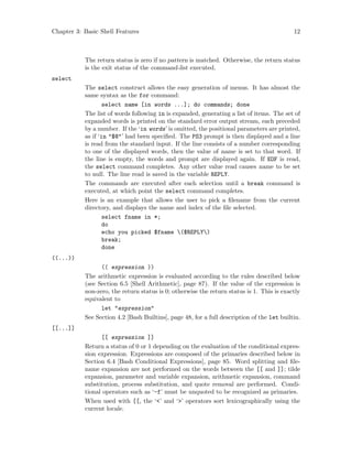 Chapter 3: Basic Shell Features 12
The return status is zero if no pattern is matched. Otherwise, the return status
is the exit status of the command-list executed.
select
The select construct allows the easy generation of menus. It has almost the
same syntax as the for command:
select name [in words ...]; do commands; done
The list of words following in is expanded, generating a list of items. The set of
expanded words is printed on the standard error output stream, each preceded
by a number. If the ‘in words’ is omitted, the positional parameters are printed,
as if ‘in "$@"’ had been specified. The PS3 prompt is then displayed and a line
is read from the standard input. If the line consists of a number corresponding
to one of the displayed words, then the value of name is set to that word. If
the line is empty, the words and prompt are displayed again. If EOF is read,
the select command completes. Any other value read causes name to be set
to null. The line read is saved in the variable REPLY.
The commands are executed after each selection until a break command is
executed, at which point the select command completes.
Here is an example that allows the user to pick a filename from the current
directory, and displays the name and index of the file selected.
select fname in *;
do
echo you picked $fname ($REPLY)
break;
done
((...))
(( expression ))
The arithmetic expression is evaluated according to the rules described below
(see Section 6.5 [Shell Arithmetic], page 87). If the value of the expression is
non-zero, the return status is 0; otherwise the return status is 1. This is exactly
equivalent to
let "expression"
See Section 4.2 [Bash Builtins], page 48, for a full description of the let builtin.
[[...]]
[[ expression ]]
Return a status of 0 or 1 depending on the evaluation of the conditional expres-
sion expression. Expressions are composed of the primaries described below in
Section 6.4 [Bash Conditional Expressions], page 85. Word splitting and file-
name expansion are not performed on the words between the [[ and ]]; tilde
expansion, parameter and variable expansion, arithmetic expansion, command
substitution, process substitution, and quote removal are performed. Condi-
tional operators such as ‘-f’ must be unquoted to be recognized as primaries.
When used with [[, the ‘<’ and ‘>’ operators sort lexicographically using the
current locale.
 