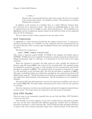 Chapter 3: Basic Shell Features 15
{ list; }
Placing a list of commands between curly braces causes the list to be executed
in the current shell context. No subshell is created. The semicolon (or newline)
following list is required.
In addition to the creation of a subshell, there is a subtle difference between these
two constructs due to historical reasons. The braces are reserved words, so they must
be separated from the list by blanks or other shell metacharacters. The parentheses are
operators, and are recognized as separate tokens by the shell even if they are not separated
from the list by whitespace.
The exit status of both of these constructs is the exit status of list.
3.2.5 Coprocesses
A coprocess is a shell command preceded by the coproc reserved word. A coprocess is
executed asynchronously in a subshell, as if the command had been terminated with the
‘&’ control operator, with a two-way pipe established between the executing shell and the
coprocess.
The format for a coprocess is:
coproc [NAME] command [redirections]
This creates a coprocess named NAME. If NAME is not supplied, the default name is
COPROC. NAME must not be supplied if command is a simple command (see Section 3.2.1
[Simple Commands], page 8); otherwise, it is interpreted as the first word of the simple
command.
When the coprocess is executed, the shell creates an array variable (see Section 6.7
[Arrays], page 89) named NAME in the context of the executing shell. The standard output
of command is connected via a pipe to a file descriptor in the executing shell, and that file
descriptor is assigned to NAME[0]. The standard input of command is connected via a pipe
to a file descriptor in the executing shell, and that file descriptor is assigned to NAME[1].
This pipe is established before any redirections specified by the command (see Section 3.6
[Redirections], page 31). The file descriptors can be utilized as arguments to shell commands
and redirections using standard word expansions. The file descriptors are not available in
subshells.
The process ID of the shell spawned to execute the coprocess is available as the value of
the variable NAME PID. The wait builtin command may be used to wait for the coprocess
to terminate.
Since the coprocess is created as an asynchronous command, the coproc command always
returns success. The return status of a coprocess is the exit status of command.
3.2.6 GNU Parallel
There are ways to run commands in parallel that are not built into Bash. GNU Parallel is
a tool to do just that.
GNU Parallel, as its name suggests, can be used to build and run commands in parallel.
You may run the same command with different arguments, whether they are filenames,
usernames, hostnames, or lines read from files. GNU Parallel provides shorthand references
to many of the most common operations (input lines, various portions of the input line,
 