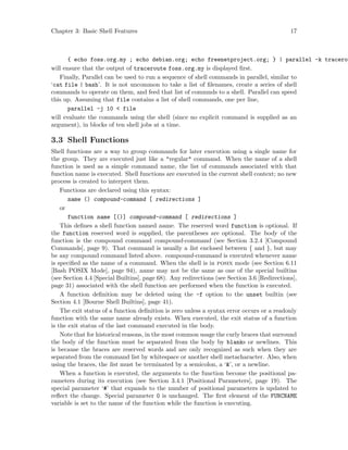 Chapter 3: Basic Shell Features 17
{ echo foss.org.my ; echo debian.org; echo freenetproject.org; } | parallel -k tracerou
will ensure that the output of traceroute foss.org.my is displayed first.
Finally, Parallel can be used to run a sequence of shell commands in parallel, similar to
‘cat file | bash’. It is not uncommon to take a list of filenames, create a series of shell
commands to operate on them, and feed that list of commnds to a shell. Parallel can speed
this up. Assuming that file contains a list of shell commands, one per line,
parallel -j 10 < file
will evaluate the commands using the shell (since no explicit command is supplied as an
argument), in blocks of ten shell jobs at a time.
3.3 Shell Functions
Shell functions are a way to group commands for later execution using a single name for
the group. They are executed just like a "regular" command. When the name of a shell
function is used as a simple command name, the list of commands associated with that
function name is executed. Shell functions are executed in the current shell context; no new
process is created to interpret them.
Functions are declared using this syntax:
name () compound-command [ redirections ]
or
function name [()] compound-command [ redirections ]
This defines a shell function named name. The reserved word function is optional. If
the function reserved word is supplied, the parentheses are optional. The body of the
function is the compound command compound-command (see Section 3.2.4 [Compound
Commands], page 9). That command is usually a list enclosed between { and }, but may
be any compound command listed above. compound-command is executed whenever name
is specified as the name of a command. When the shell is in posix mode (see Section 6.11
[Bash POSIX Mode], page 94), name may not be the same as one of the special builtins
(see Section 4.4 [Special Builtins], page 68). Any redirections (see Section 3.6 [Redirections],
page 31) associated with the shell function are performed when the function is executed.
A function definition may be deleted using the -f option to the unset builtin (see
Section 4.1 [Bourne Shell Builtins], page 41).
The exit status of a function definition is zero unless a syntax error occurs or a readonly
function with the same name already exists. When executed, the exit status of a function
is the exit status of the last command executed in the body.
Note that for historical reasons, in the most common usage the curly braces that surround
the body of the function must be separated from the body by blanks or newlines. This
is because the braces are reserved words and are only recognized as such when they are
separated from the command list by whitespace or another shell metacharacter. Also, when
using the braces, the list must be terminated by a semicolon, a ‘&’, or a newline.
When a function is executed, the arguments to the function become the positional pa-
rameters during its execution (see Section 3.4.1 [Positional Parameters], page 19). The
special parameter ‘#’ that expands to the number of positional parameters is updated to
reflect the change. Special parameter 0 is unchanged. The first element of the FUNCNAME
variable is set to the name of the function while the function is executing.
 