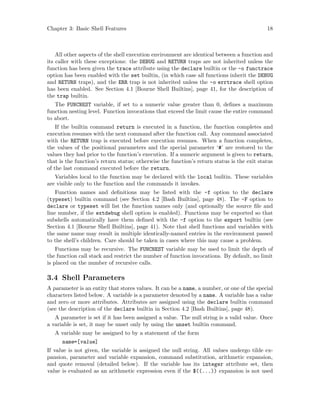 Chapter 3: Basic Shell Features 18
All other aspects of the shell execution environment are identical between a function and
its caller with these exceptions: the DEBUG and RETURN traps are not inherited unless the
function has been given the trace attribute using the declare builtin or the -o functrace
option has been enabled with the set builtin, (in which case all functions inherit the DEBUG
and RETURN traps), and the ERR trap is not inherited unless the -o errtrace shell option
has been enabled. See Section 4.1 [Bourne Shell Builtins], page 41, for the description of
the trap builtin.
The FUNCNEST variable, if set to a numeric value greater than 0, defines a maximum
function nesting level. Function invocations that exceed the limit cause the entire command
to abort.
If the builtin command return is executed in a function, the function completes and
execution resumes with the next command after the function call. Any command associated
with the RETURN trap is executed before execution resumes. When a function completes,
the values of the positional parameters and the special parameter ‘#’ are restored to the
values they had prior to the function’s execution. If a numeric argument is given to return,
that is the function’s return status; otherwise the function’s return status is the exit status
of the last command executed before the return.
Variables local to the function may be declared with the local builtin. These variables
are visible only to the function and the commands it invokes.
Function names and definitions may be listed with the -f option to the declare
(typeset) builtin command (see Section 4.2 [Bash Builtins], page 48). The -F option to
declare or typeset will list the function names only (and optionally the source file and
line number, if the extdebug shell option is enabled). Functions may be exported so that
subshells automatically have them defined with the -f option to the export builtin (see
Section 4.1 [Bourne Shell Builtins], page 41). Note that shell functions and variables with
the same name may result in multiple identically-named entries in the environment passed
to the shell’s children. Care should be taken in cases where this may cause a problem.
Functions may be recursive. The FUNCNEST variable may be used to limit the depth of
the function call stack and restrict the number of function invocations. By default, no limit
is placed on the number of recursive calls.
3.4 Shell Parameters
A parameter is an entity that stores values. It can be a name, a number, or one of the special
characters listed below. A variable is a parameter denoted by a name. A variable has a value
and zero or more attributes. Attributes are assigned using the declare builtin command
(see the description of the declare builtin in Section 4.2 [Bash Builtins], page 48).
A parameter is set if it has been assigned a value. The null string is a valid value. Once
a variable is set, it may be unset only by using the unset builtin command.
A variable may be assigned to by a statement of the form
name=[value]
If value is not given, the variable is assigned the null string. All values undergo tilde ex-
pansion, parameter and variable expansion, command substitution, arithmetic expansion,
and quote removal (detailed below). If the variable has its integer attribute set, then
value is evaluated as an arithmetic expression even if the $((...)) expansion is not used
 