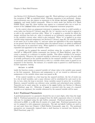 Chapter 3: Basic Shell Features 19
(see Section 3.5.5 [Arithmetic Expansion], page 29). Word splitting is not performed, with
the exception of "$@" as explained below. Filename expansion is not performed. Assign-
ment statements may also appear as arguments to the alias, declare, typeset, export,
readonly, and local builtin commands. When in posix mode (see Section 6.11 [Bash
POSIX Mode], page 94), these builtins may appear in a command after one or more in-
stances of the command builtin and retain these assignment statement properties.
In the context where an assignment statement is assigning a value to a shell variable or
array index (see Section 6.7 [Arrays], page 89), the ‘+=’ operator can be used to append to
or add to the variable’s previous value. When ‘+=’ is applied to a variable for which the
integer attribute has been set, value is evaluated as an arithmetic expression and added
to the variable’s current value, which is also evaluated. When ‘+=’ is applied to an array
variable using compound assignment (see Section 6.7 [Arrays], page 89), the variable’s value
is not unset (as it is when using ‘=’), and new values are appended to the array beginning
at one greater than the array’s maximum index (for indexed arrays), or added as additional
key-value pairs in an associative array. When applied to a string-valued variable, value is
expanded and appended to the variable’s value.
A variable can be assigned the nameref attribute using the -n option to the fBde-
clarefP or fBlocalfP builtin commands (see Section 4.2 [Bash Builtins], page 48) to
create a nameref, or a reference to another variable. This allows variables to be manipu-
lated indirectly. Whenever the nameref variable is referenced or assigned to, the operation
is actually performed on the variable specified by the nameref variable’s value. A nameref
is commonly used within shell functions to refer to a variable whose name is passed as an
argument to the function. For instance, if a variable name is passed to a shell function as
its first argument, running
declare -n ref=$1
inside the function creates a nameref variable ref whose value is the variable name passed
as the first argument. References and assignments to ref are treated as references and
assignments to the variable whose name was passed as $1.
If the control variable in a for loop has the nameref attribute, the list of words can
be a list of shell variables, and a name reference will be established for each word in the
list, in turn, when the loop is executed. Array variables cannot be given the -n attribute.
However, nameref variables can reference array variables and subscripted array variables.
Namerefs can be unset using the -n option to the unset builtin (see Section 4.1 [Bourne
Shell Builtins], page 41). Otherwise, if unset is executed with the name of a nameref
variable as an argument, the variable referenced by the nameref variable will be unset.
3.4.1 Positional Parameters
A positional parameter is a parameter denoted by one or more digits, other than the single
digit 0. Positional parameters are assigned from the shell’s arguments when it is invoked,
and may be reassigned using the set builtin command. Positional parameter N may be
referenced as ${N}, or as $N when N consists of a single digit. Positional parameters may
not be assigned to with assignment statements. The set and shift builtins are used to
set and unset them (see Chapter 4 [Shell Builtin Commands], page 41). The positional
parameters are temporarily replaced when a shell function is executed (see Section 3.3
[Shell Functions], page 17).
 