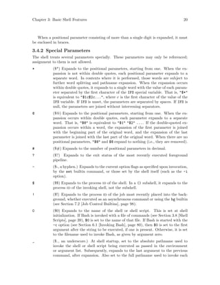 Chapter 3: Basic Shell Features 20
When a positional parameter consisting of more than a single digit is expanded, it must
be enclosed in braces.
3.4.2 Special Parameters
The shell treats several parameters specially. These parameters may only be referenced;
assignment to them is not allowed.
* ($*) Expands to the positional parameters, starting from one. When the ex-
pansion is not within double quotes, each positional parameter expands to a
separate word. In contexts where it is performed, those words are subject to
further word splitting and pathname expansion. When the expansion occurs
within double quotes, it expands to a single word with the value of each param-
eter separated by the first character of the IFS special variable. That is, "$*"
is equivalent to "$1c$2c...", where c is the first character of the value of the
IFS variable. If IFS is unset, the parameters are separated by spaces. If IFS is
null, the parameters are joined without intervening separators.
@ ($@) Expands to the positional parameters, starting from one. When the ex-
pansion occurs within double quotes, each parameter expands to a separate
word. That is, "$@" is equivalent to "$1" "$2" .... If the double-quoted ex-
pansion occurs within a word, the expansion of the first parameter is joined
with the beginning part of the original word, and the expansion of the last
parameter is joined with the last part of the original word. When there are no
positional parameters, "$@" and $@ expand to nothing (i.e., they are removed).
# ($#) Expands to the number of positional parameters in decimal.
? ($?) Expands to the exit status of the most recently executed foreground
pipeline.
- ($-, a hyphen.) Expands to the current option flags as specified upon invocation,
by the set builtin command, or those set by the shell itself (such as the -i
option).
$ ($$) Expands to the process id of the shell. In a () subshell, it expands to the
process id of the invoking shell, not the subshell.
! ($!) Expands to the process id of the job most recently placed into the back-
ground, whether executed as an asynchronous command or using the bg builtin
(see Section 7.2 [Job Control Builtins], page 98).
0 ($0) Expands to the name of the shell or shell script. This is set at shell
initialization. If Bash is invoked with a file of commands (see Section 3.8 [Shell
Scripts], page 39), $0 is set to the name of that file. If Bash is started with the
-c option (see Section 6.1 [Invoking Bash], page 80), then $0 is set to the first
argument after the string to be executed, if one is present. Otherwise, it is set
to the filename used to invoke Bash, as given by argument zero.
_ ($ , an underscore.) At shell startup, set to the absolute pathname used to
invoke the shell or shell script being executed as passed in the environment
or argument list. Subsequently, expands to the last argument to the previous
command, after expansion. Also set to the full pathname used to invoke each
 