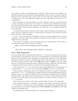 Chapter 3: Basic Shell Features 22
same number of digits, zero-padding where necessary. When characters are supplied, the
expression expands to each character lexicographically between x and y, inclusive, using the
default C locale. Note that both x and y must be of the same type. When the increment
is supplied, it is used as the difference between each term. The default increment is 1 or -1
as appropriate.
Brace expansion is performed before any other expansions, and any characters special
to other expansions are preserved in the result. It is strictly textual. Bash does not apply
any syntactic interpretation to the context of the expansion or the text between the braces.
To avoid conflicts with parameter expansion, the string ‘${’ is not considered eligible for
brace expansion.
A correctly-formed brace expansion must contain unquoted opening and closing braces,
and at least one unquoted comma or a valid sequence expression. Any incorrectly formed
brace expansion is left unchanged.
A { or ‘,’ may be quoted with a backslash to prevent its being considered part of a brace
expression. To avoid conflicts with parameter expansion, the string ‘${’ is not considered
eligible for brace expansion.
This construct is typically used as shorthand when the common prefix of the strings to
be generated is longer than in the above example:
mkdir /usr/local/src/bash/{old,new,dist,bugs}
or
chown root /usr/{ucb/{ex,edit},lib/{ex?.?*,how_ex}}
3.5.2 Tilde Expansion
If a word begins with an unquoted tilde character (‘~’), all of the characters up to the first
unquoted slash (or all characters, if there is no unquoted slash) are considered a tilde-prefix.
If none of the characters in the tilde-prefix are quoted, the characters in the tilde-prefix
following the tilde are treated as a possible login name. If this login name is the null string,
the tilde is replaced with the value of the HOME shell variable. If HOME is unset, the home
directory of the user executing the shell is substituted instead. Otherwise, the tilde-prefix
is replaced with the home directory associated with the specified login name.
If the tilde-prefix is ‘~+’, the value of the shell variable PWD replaces the tilde-prefix. If
the tilde-prefix is ‘~-’, the value of the shell variable OLDPWD, if it is set, is substituted.
If the characters following the tilde in the tilde-prefix consist of a number N, optionally
prefixed by a ‘+’ or a ‘-’, the tilde-prefix is replaced with the corresponding element from the
directory stack, as it would be displayed by the dirs builtin invoked with the characters
following tilde in the tilde-prefix as an argument (see Section 6.8 [The Directory Stack],
page 90). If the tilde-prefix, sans the tilde, consists of a number without a leading ‘+’ or
‘-’, ‘+’ is assumed.
If the login name is invalid, or the tilde expansion fails, the word is left unchanged.
Each variable assignment is checked for unquoted tilde-prefixes immediately following
a ‘:’ or the first ‘=’. In these cases, tilde expansion is also performed. Consequently, one
may use filenames with tildes in assignments to PATH, MAILPATH, and CDPATH, and the shell
assigns the expanded value.
The following table shows how Bash treats unquoted tilde-prefixes:
 